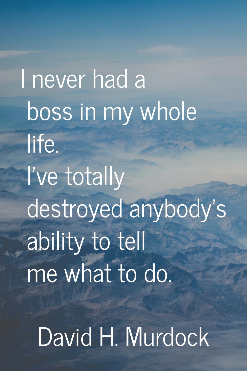 I never had a boss in my whole life. I've totally destroyed anybody's ability to tell me what to do