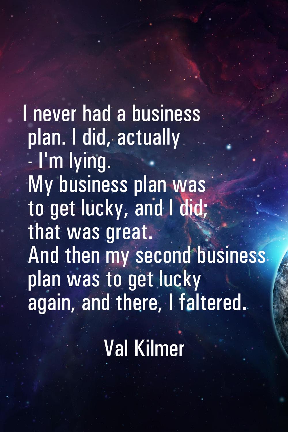 I never had a business plan. I did, actually - I'm lying. My business plan was to get lucky, and I 