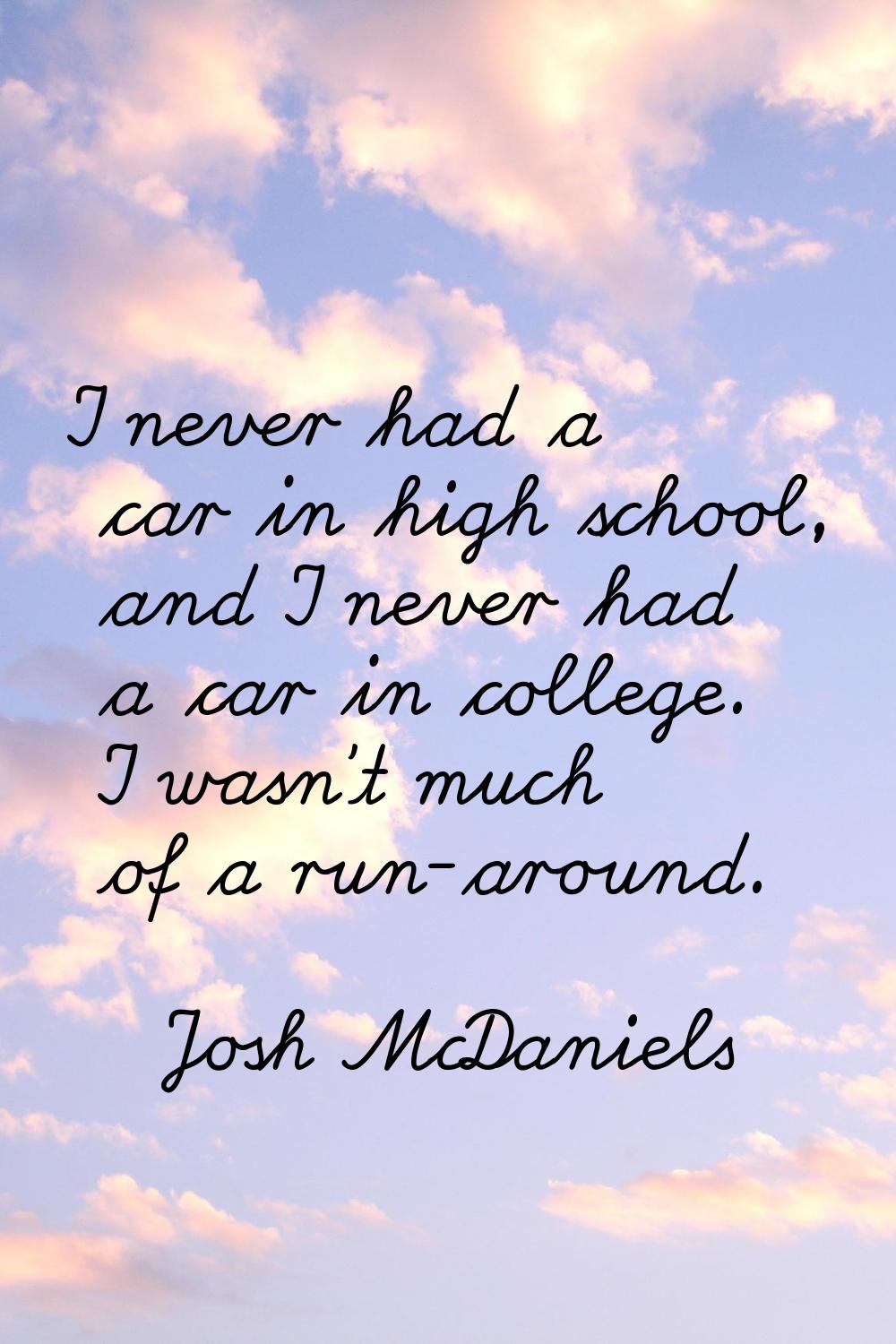 I never had a car in high school, and I never had a car in college. I wasn't much of a run-around.