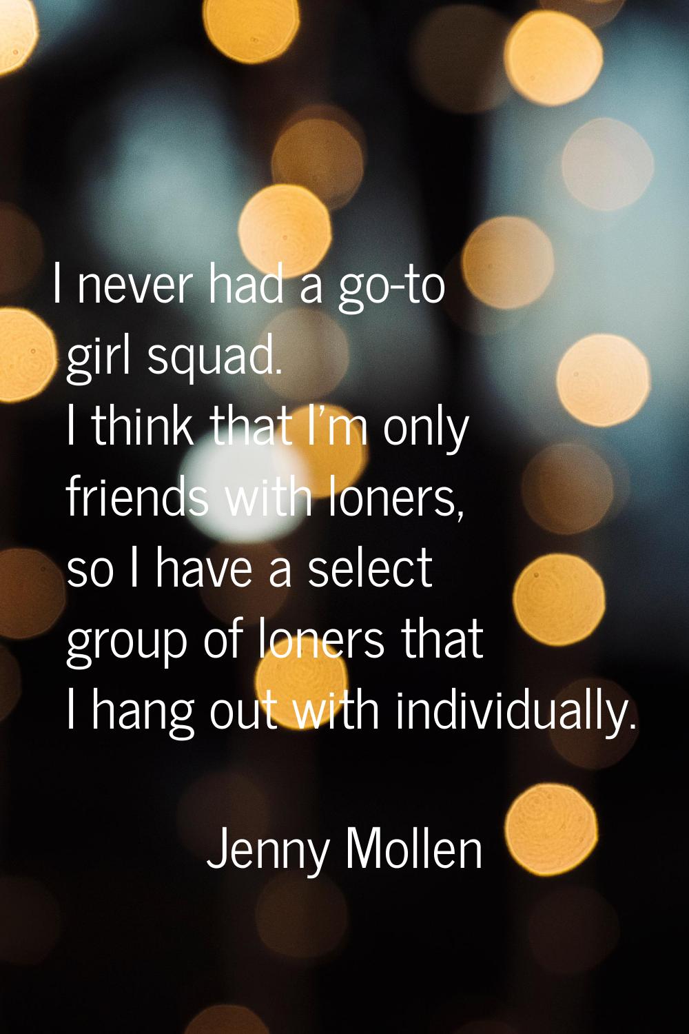 I never had a go-to girl squad. I think that I'm only friends with loners, so I have a select group
