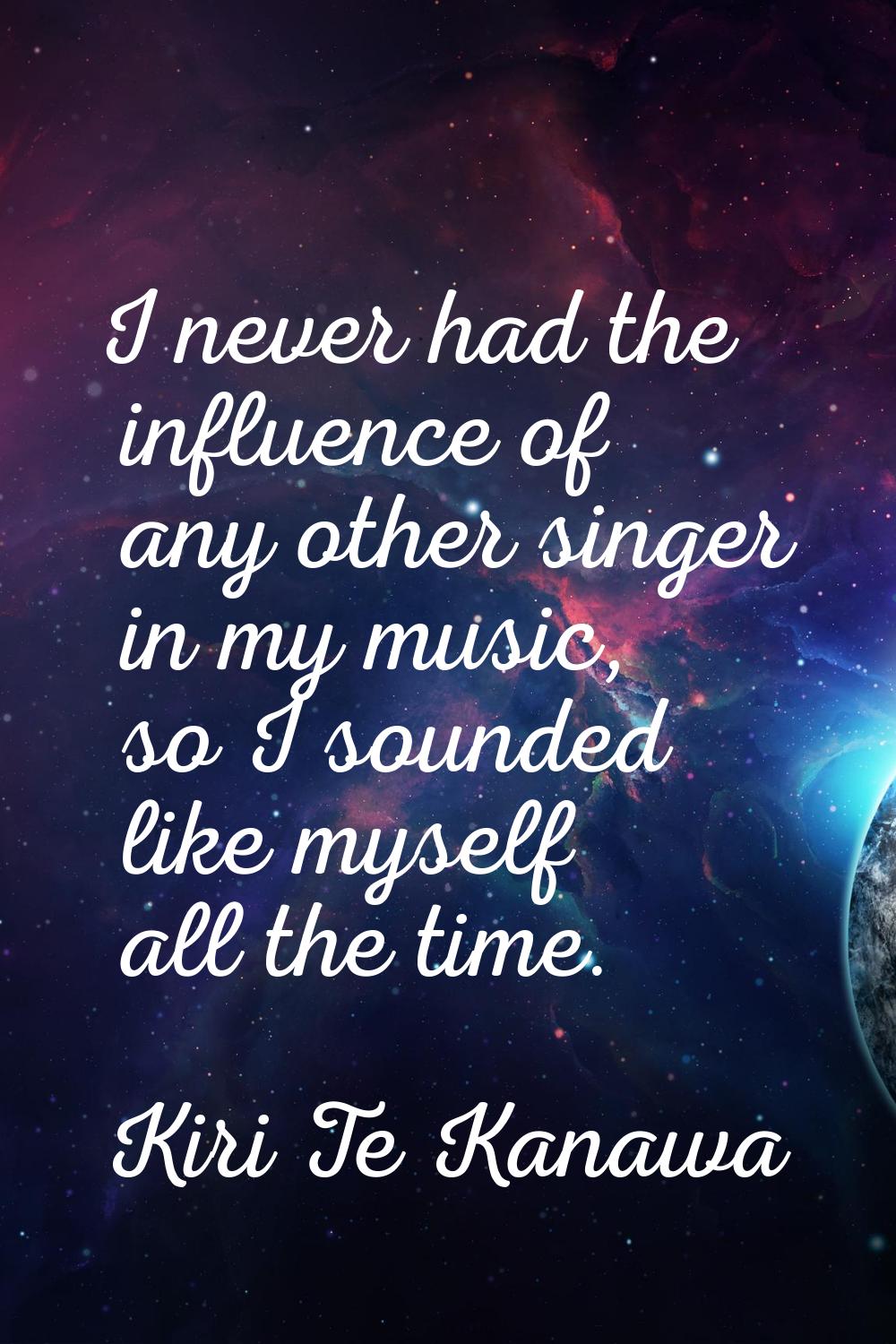 I never had the influence of any other singer in my music, so I sounded like myself all the time.