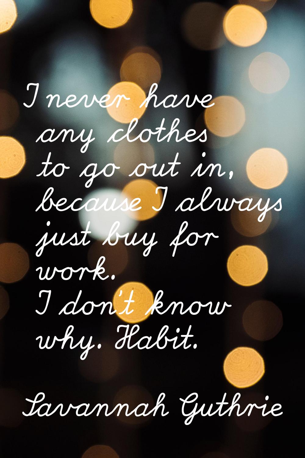 I never have any clothes to go out in, because I always just buy for work. I don't know why. Habit.