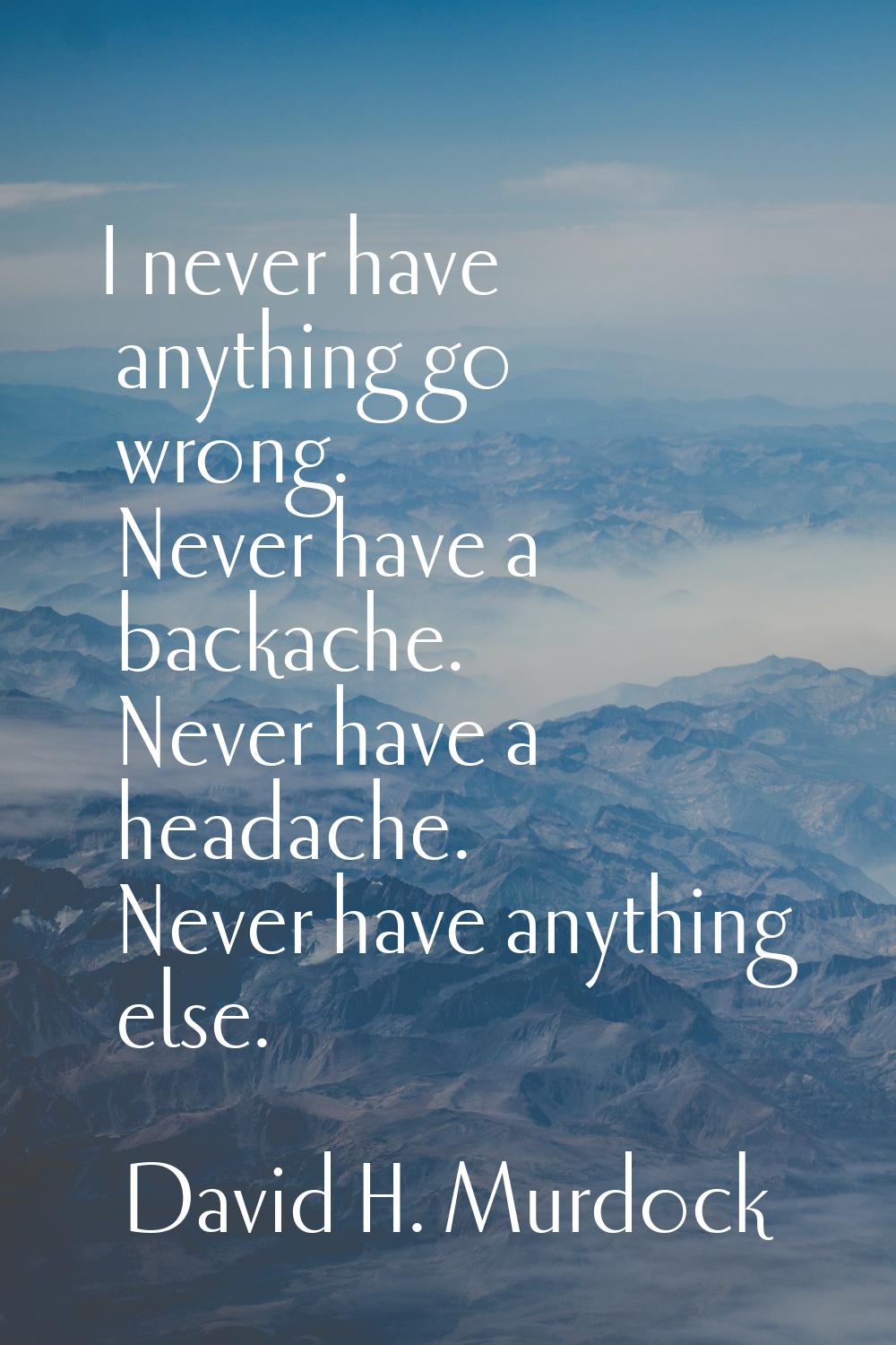 I never have anything go wrong. Never have a backache. Never have a headache. Never have anything e