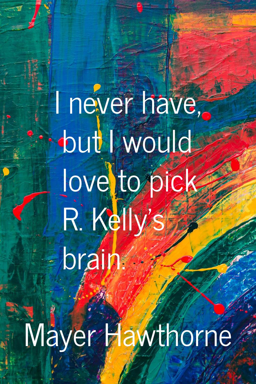 I never have, but I would love to pick R. Kelly's brain.