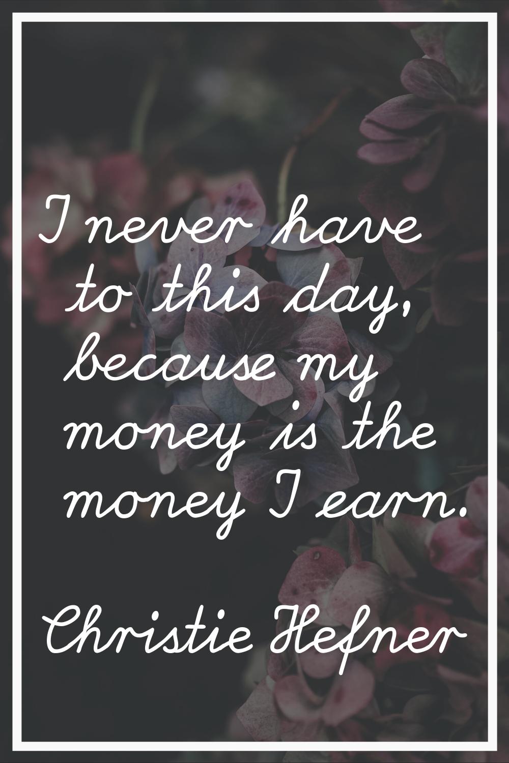 I never have to this day, because my money is the money I earn.