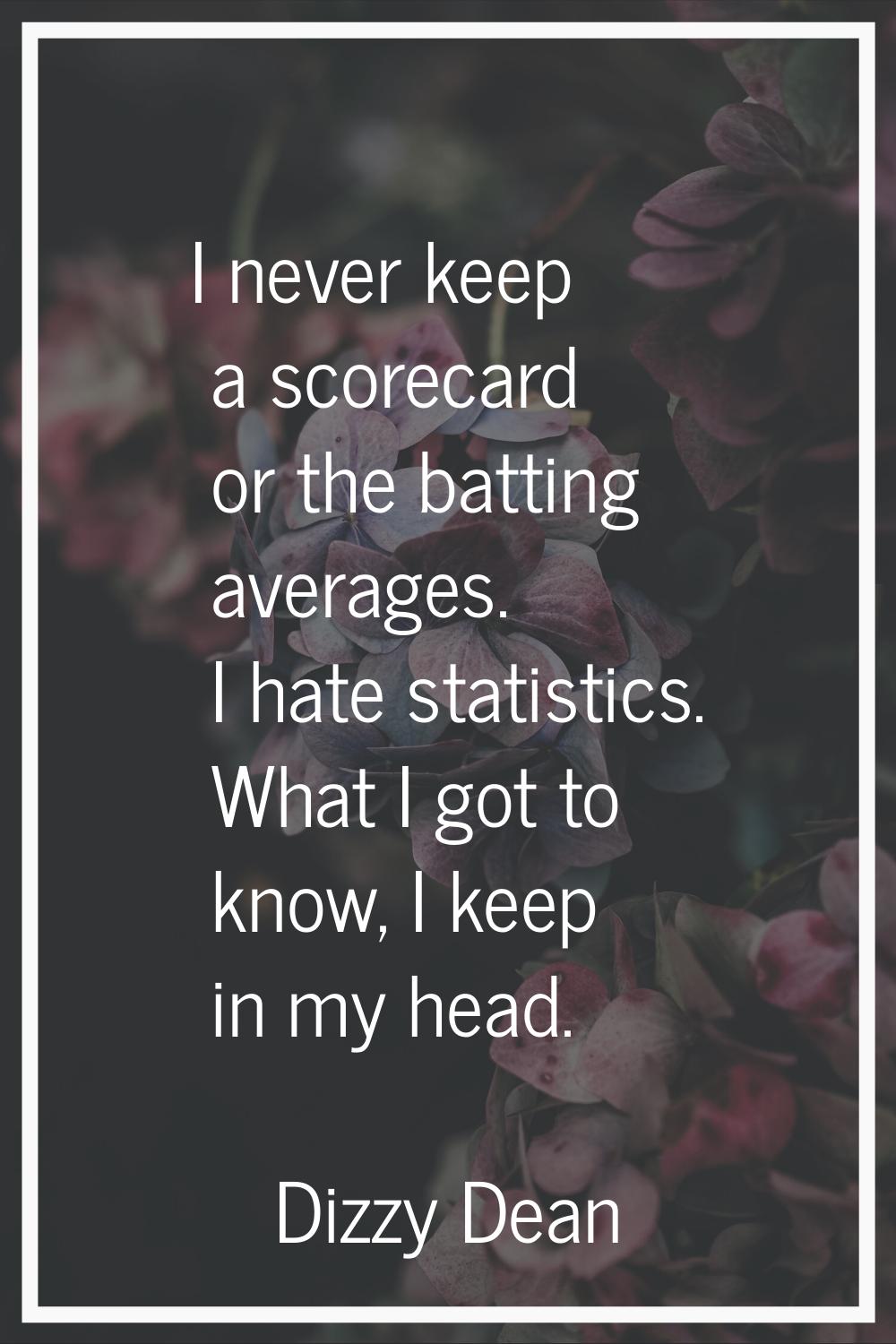 I never keep a scorecard or the batting averages. I hate statistics. What I got to know, I keep in 