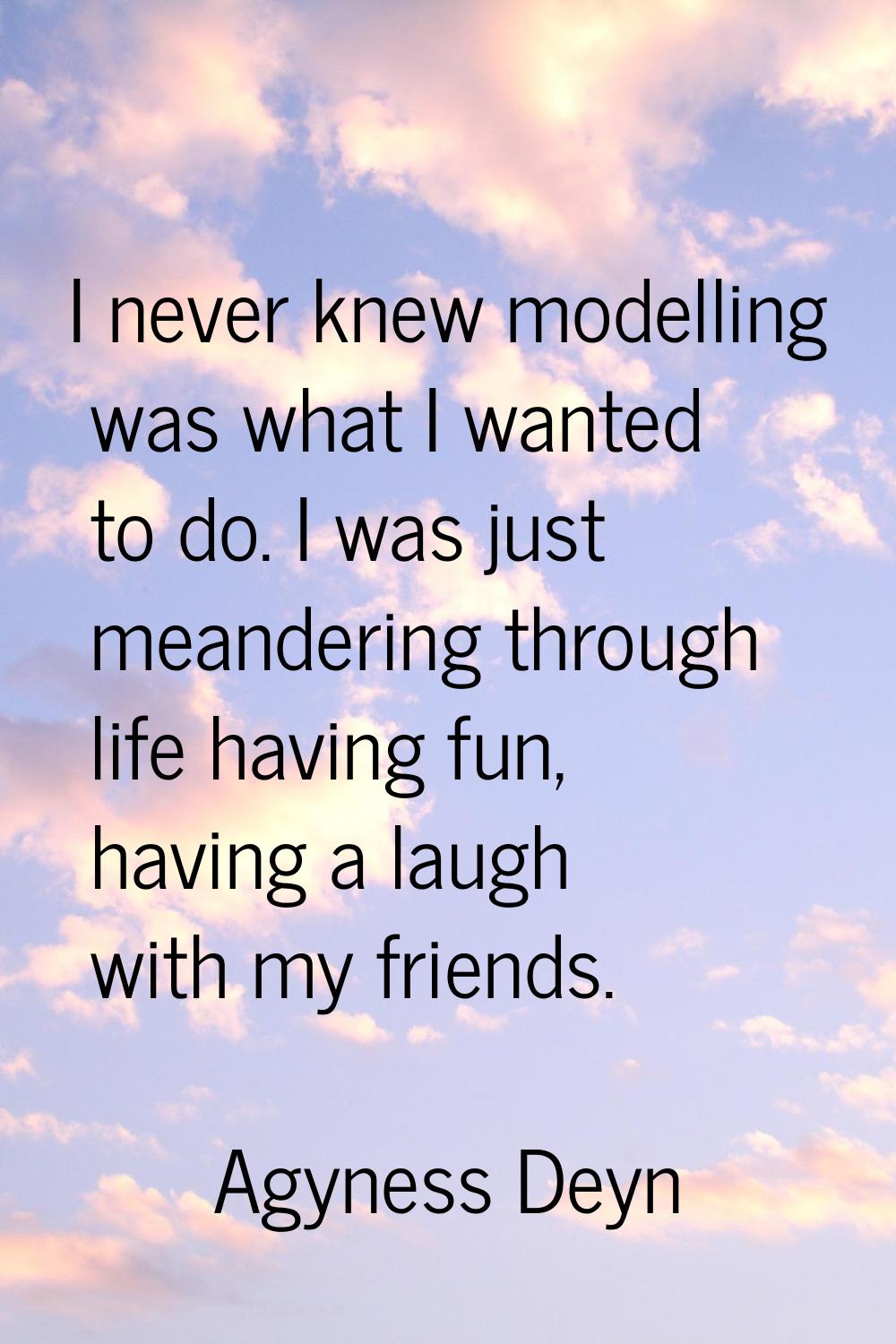 I never knew modelling was what I wanted to do. I was just meandering through life having fun, havi