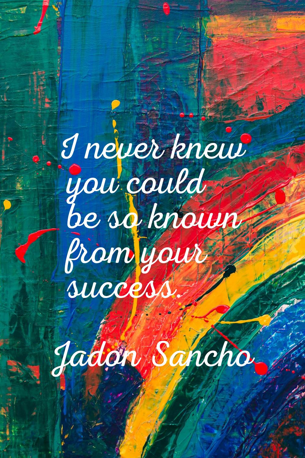 I never knew you could be so known from your success.