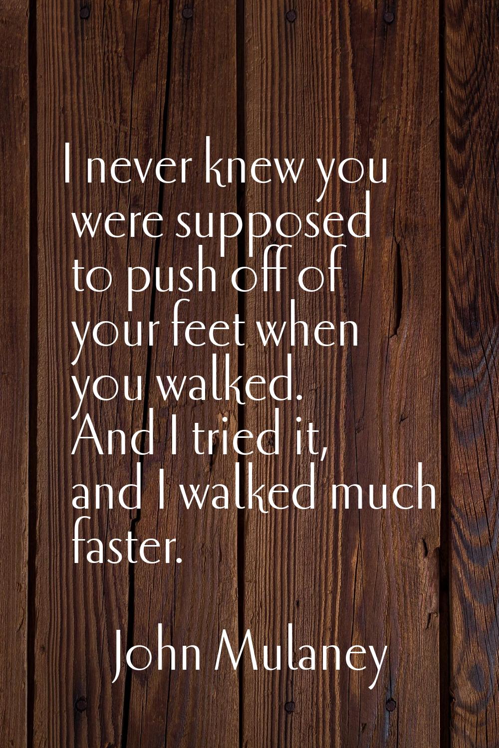 I never knew you were supposed to push off of your feet when you walked. And I tried it, and I walk