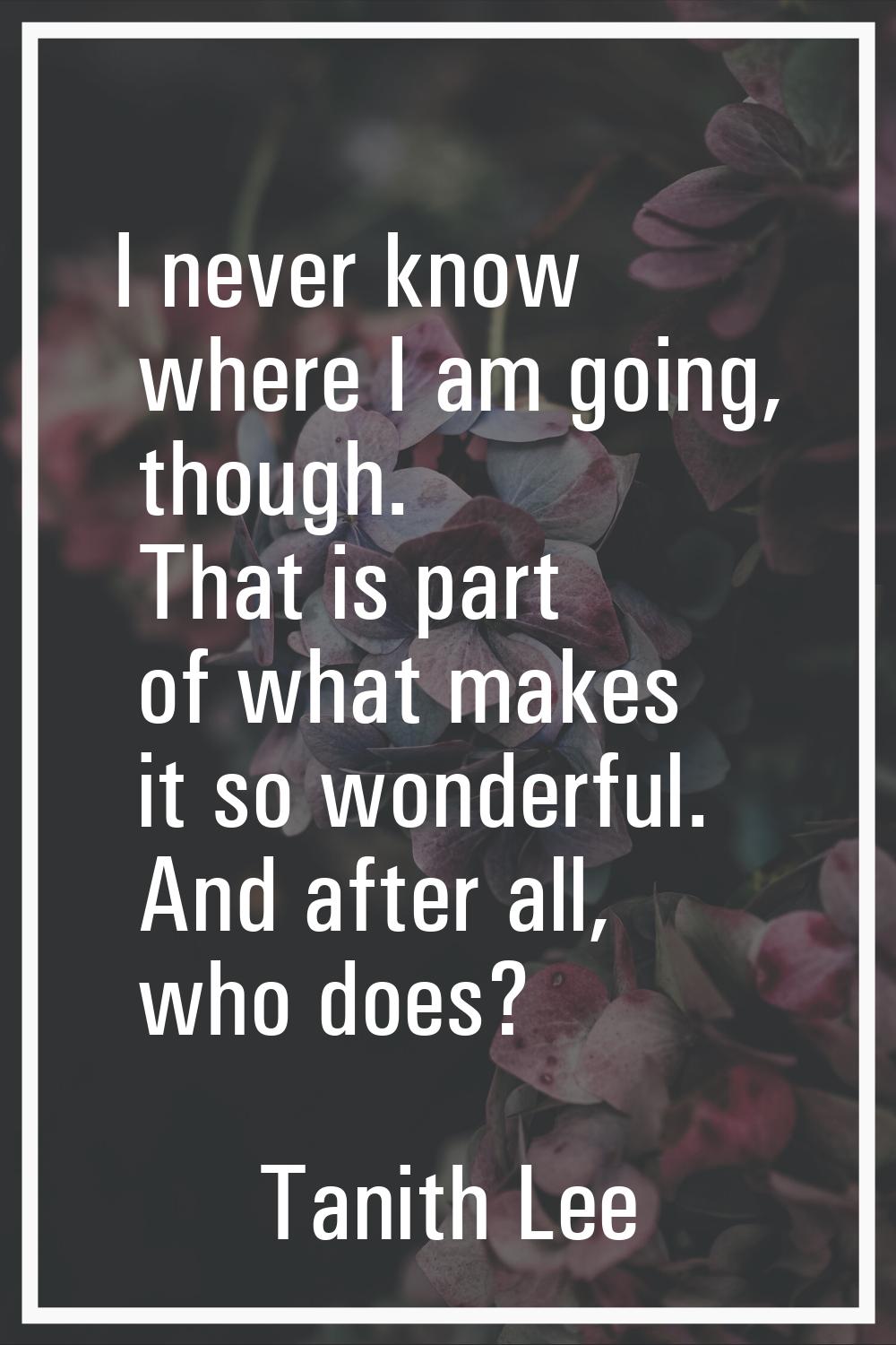 I never know where I am going, though. That is part of what makes it so wonderful. And after all, w