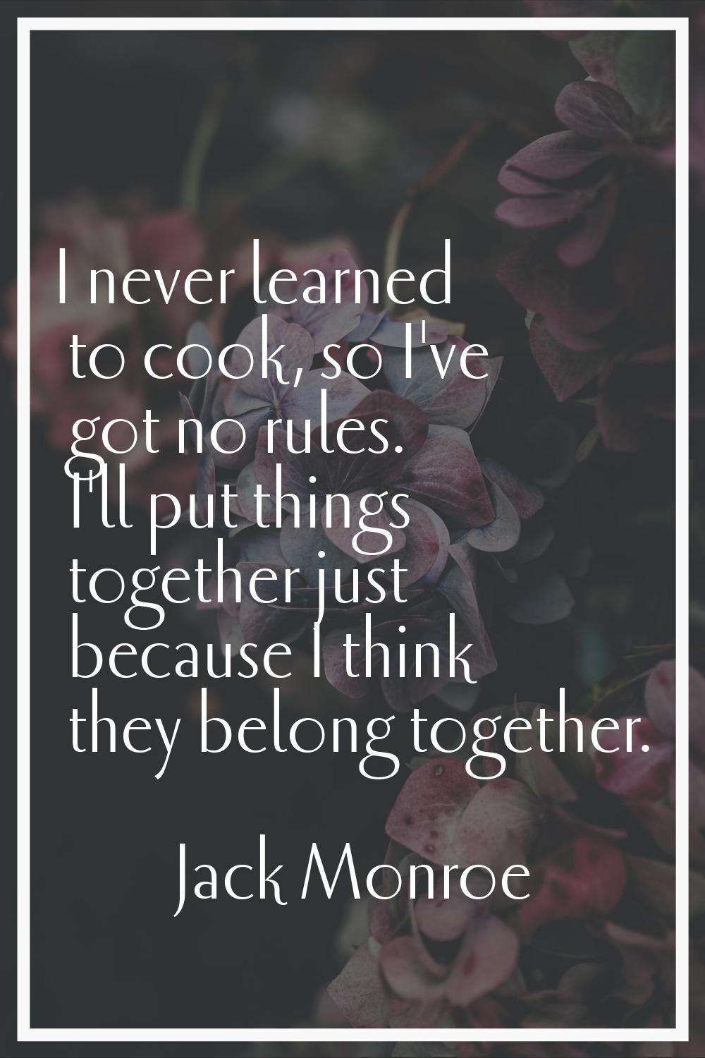 I never learned to cook, so I've got no rules. I'll put things together just because I think they b