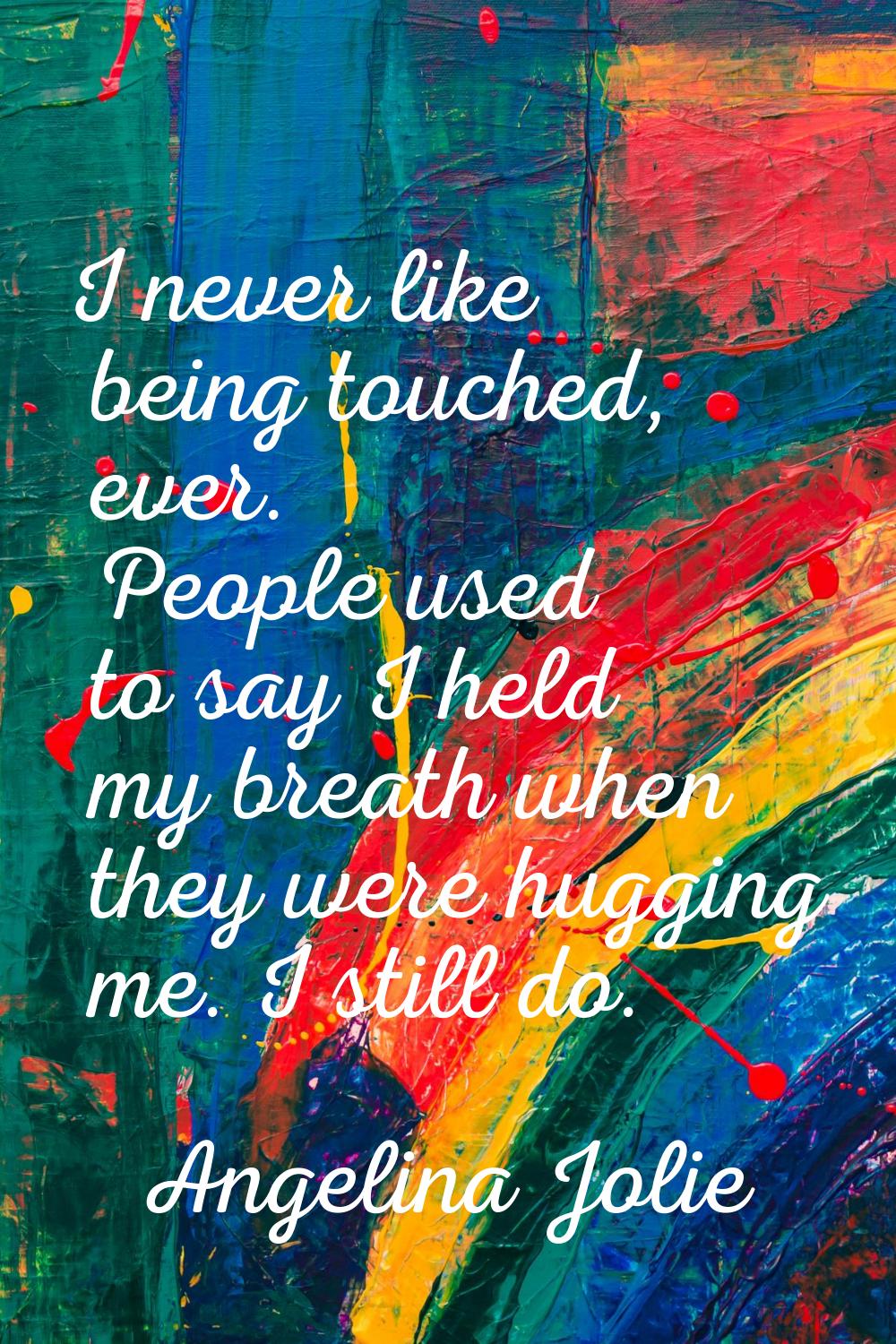 I never like being touched, ever. People used to say I held my breath when they were hugging me. I 