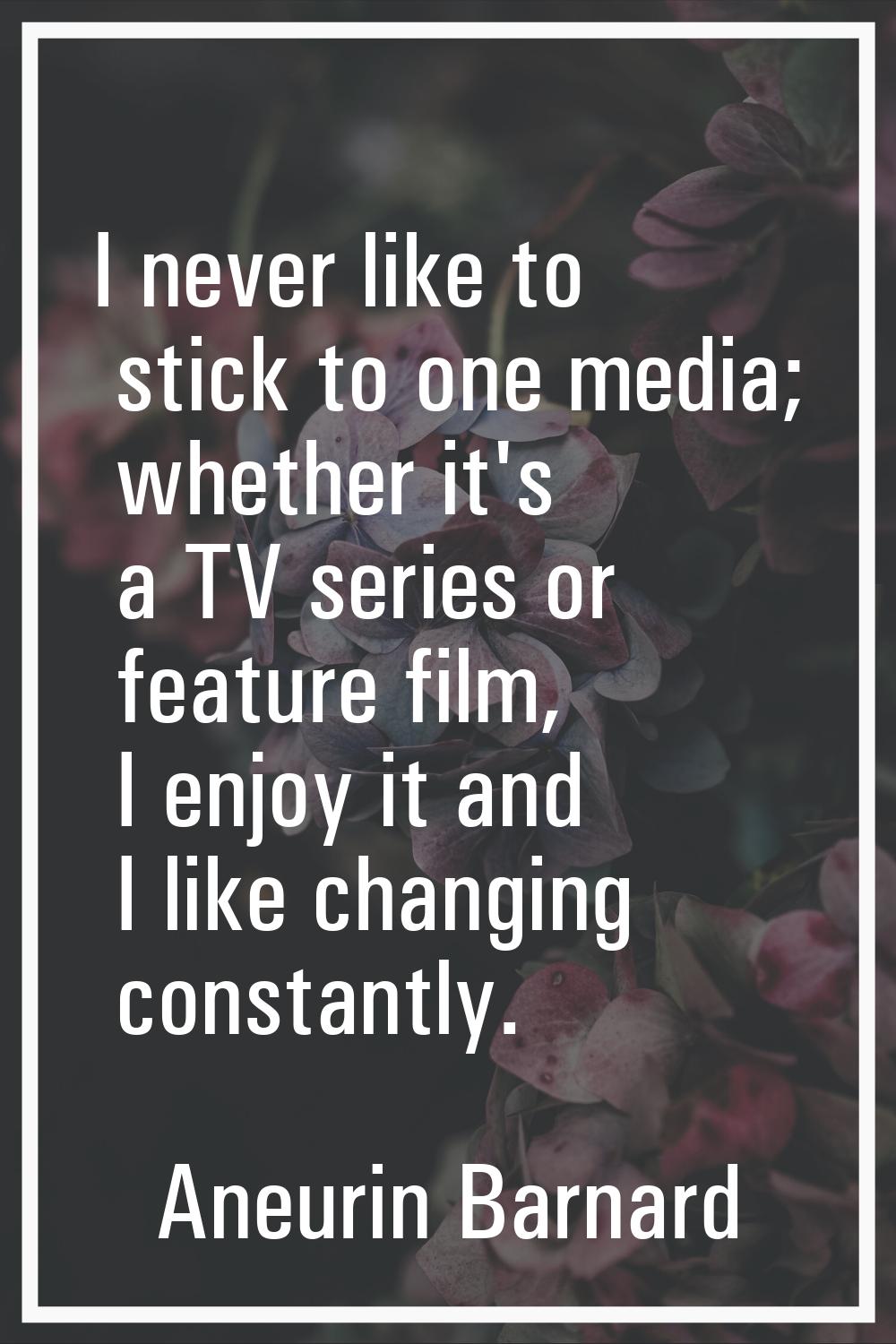 I never like to stick to one media; whether it's a TV series or feature film, I enjoy it and I like