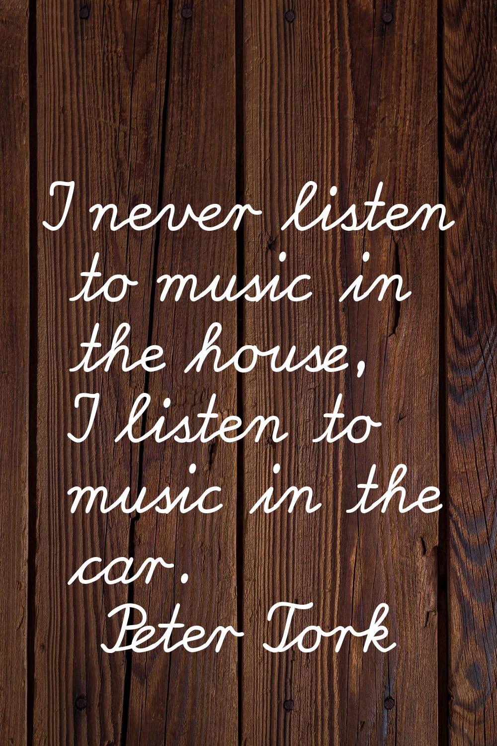 I never listen to music in the house, I listen to music in the car.