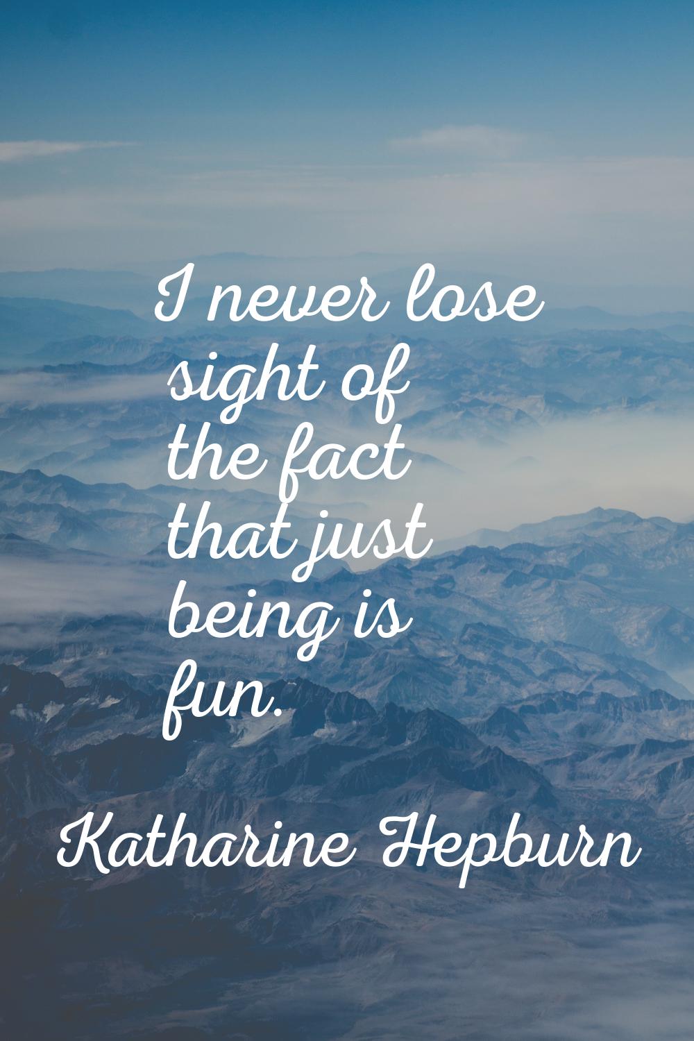 I never lose sight of the fact that just being is fun.