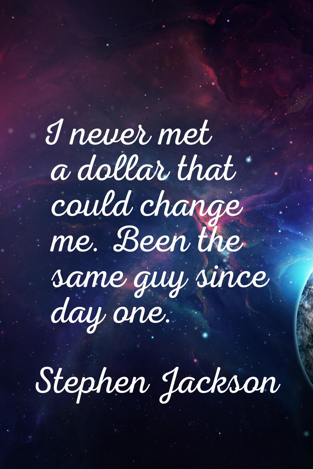 I never met a dollar that could change me. Been the same guy since day one.
