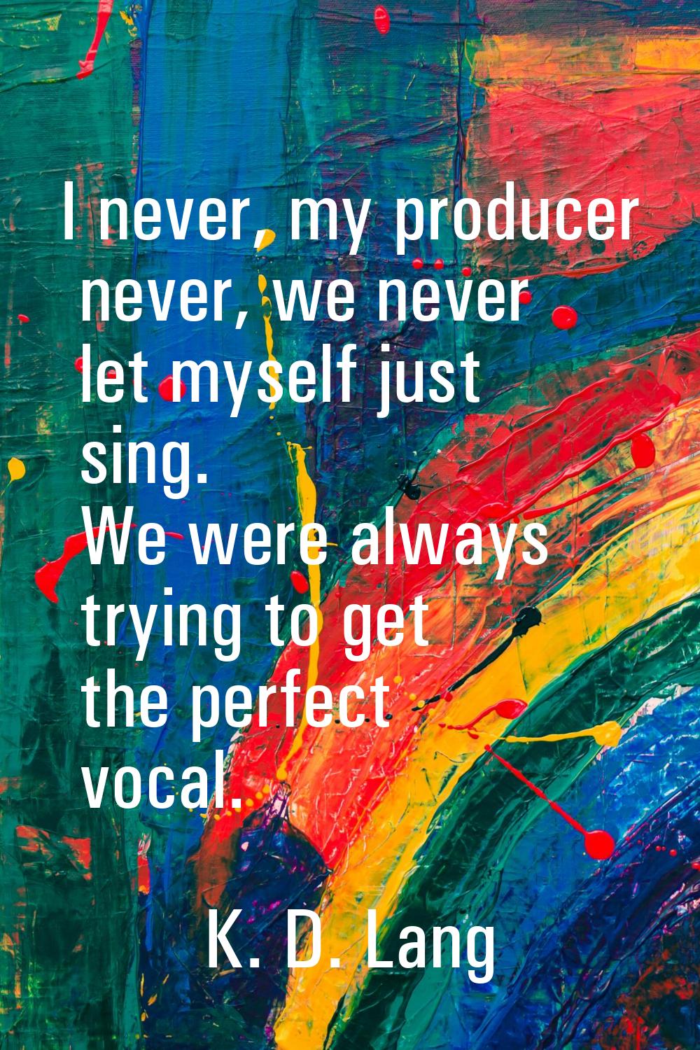 I never, my producer never, we never let myself just sing. We were always trying to get the perfect