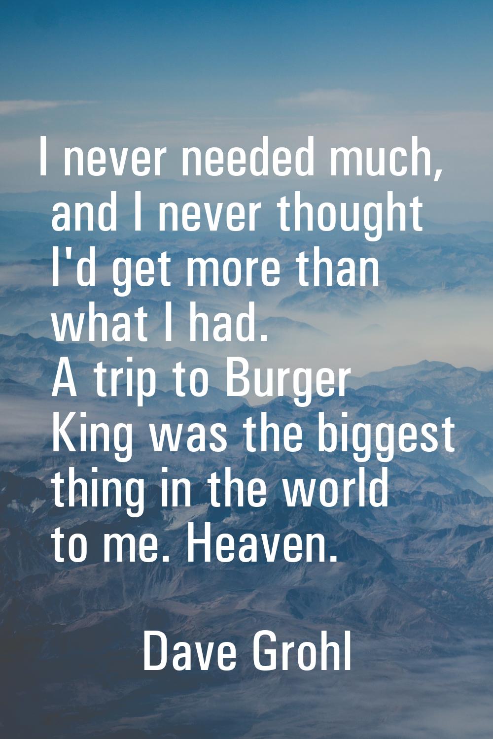 I never needed much, and I never thought I'd get more than what I had. A trip to Burger King was th