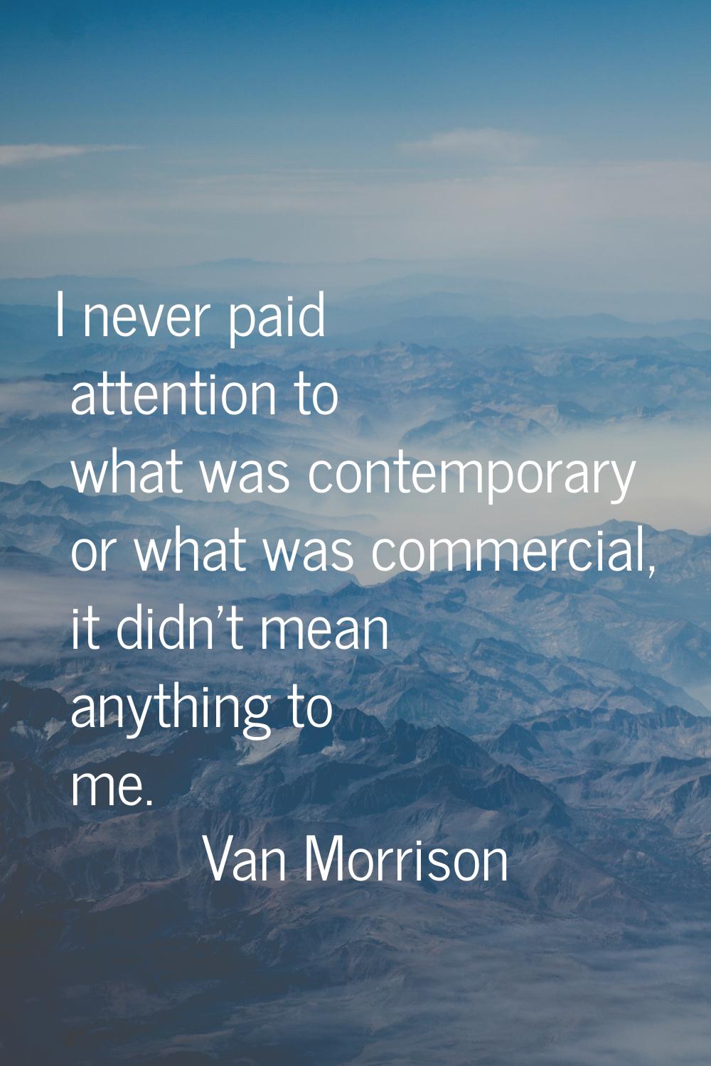 I never paid attention to what was contemporary or what was commercial, it didn't mean anything to 