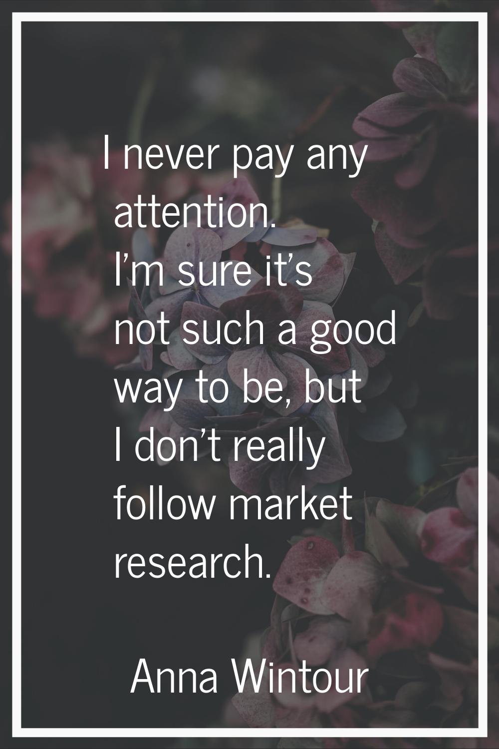 I never pay any attention. I'm sure it's not such a good way to be, but I don't really follow marke