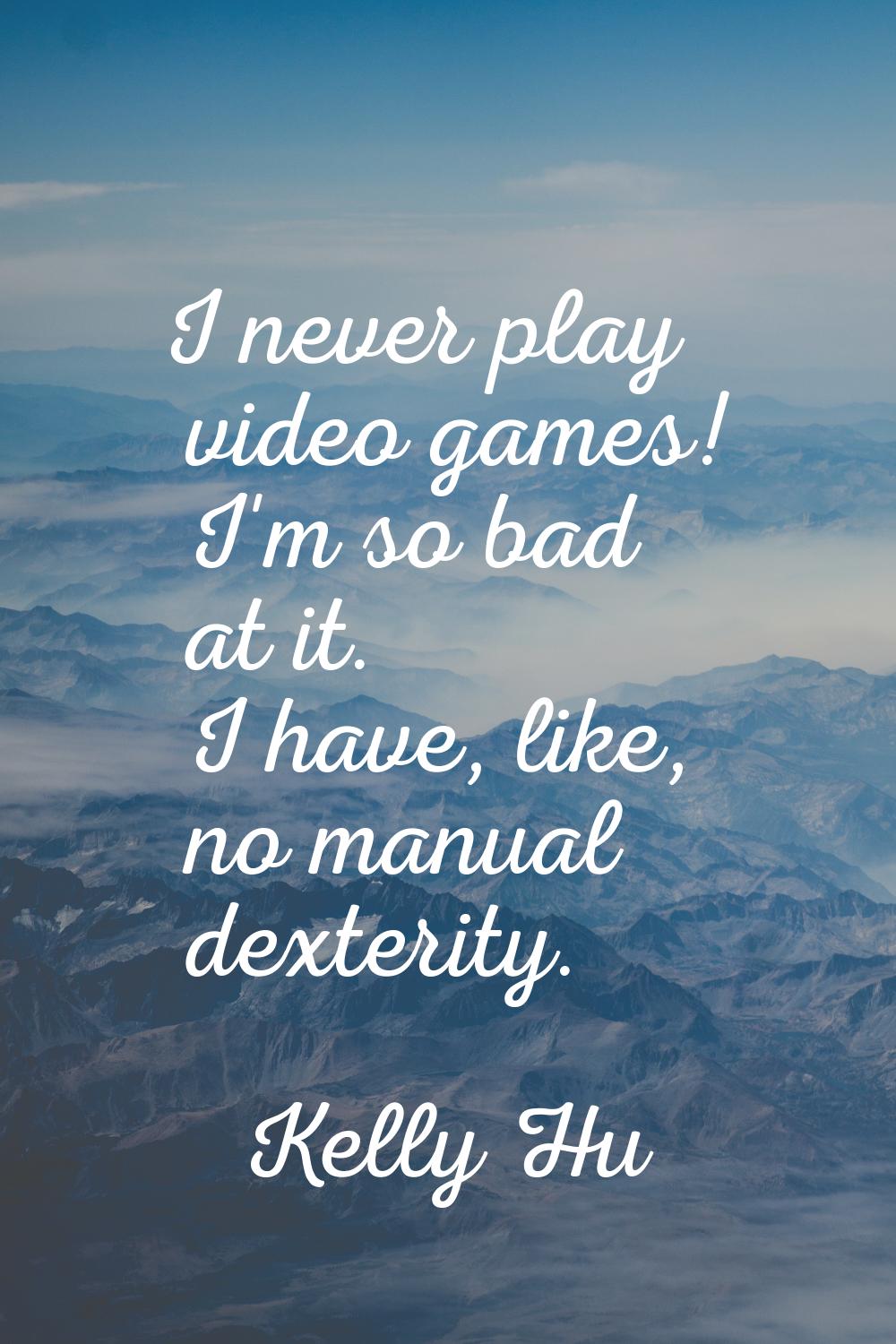 I never play video games! I'm so bad at it. I have, like, no manual dexterity.
