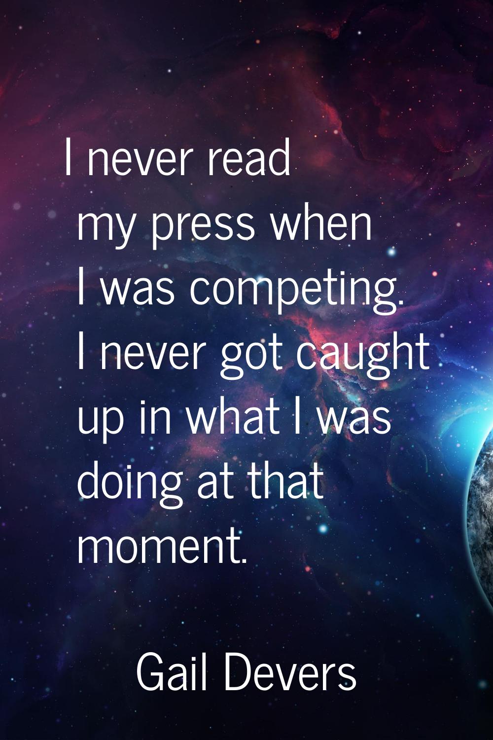 I never read my press when I was competing. I never got caught up in what I was doing at that momen