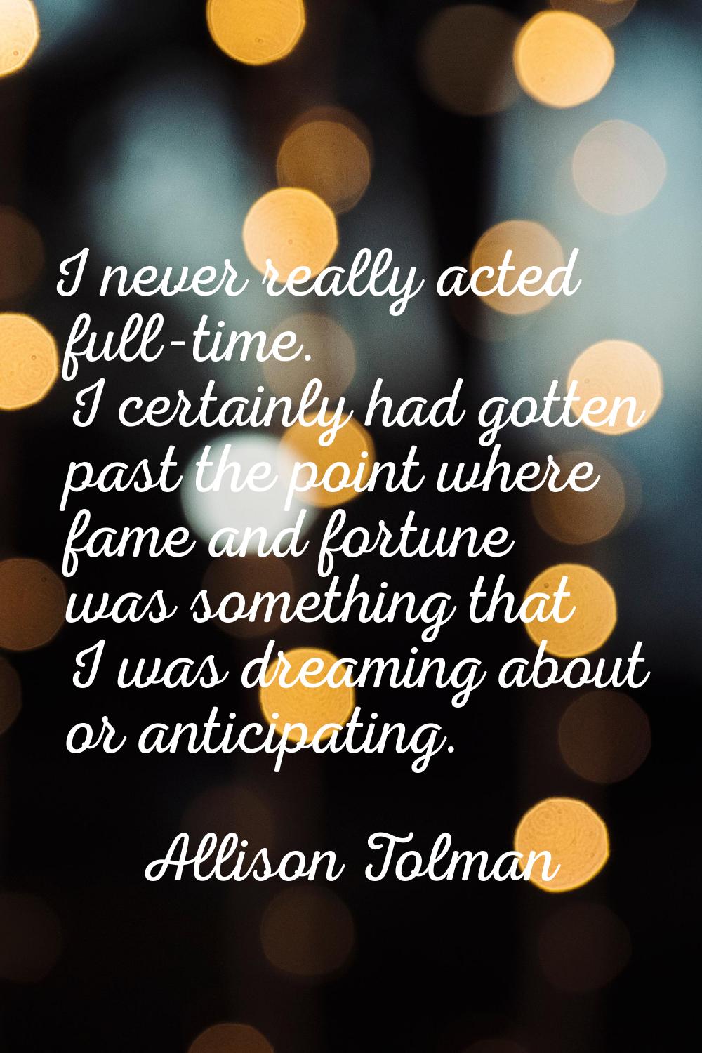 I never really acted full-time. I certainly had gotten past the point where fame and fortune was so