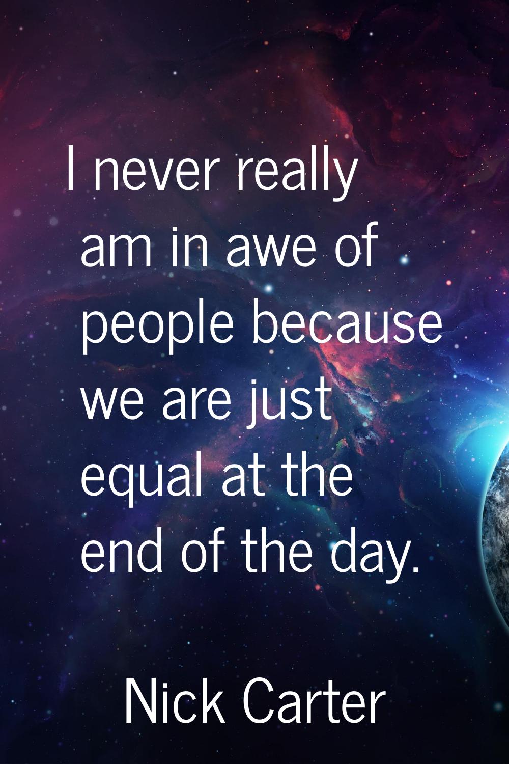 I never really am in awe of people because we are just equal at the end of the day.