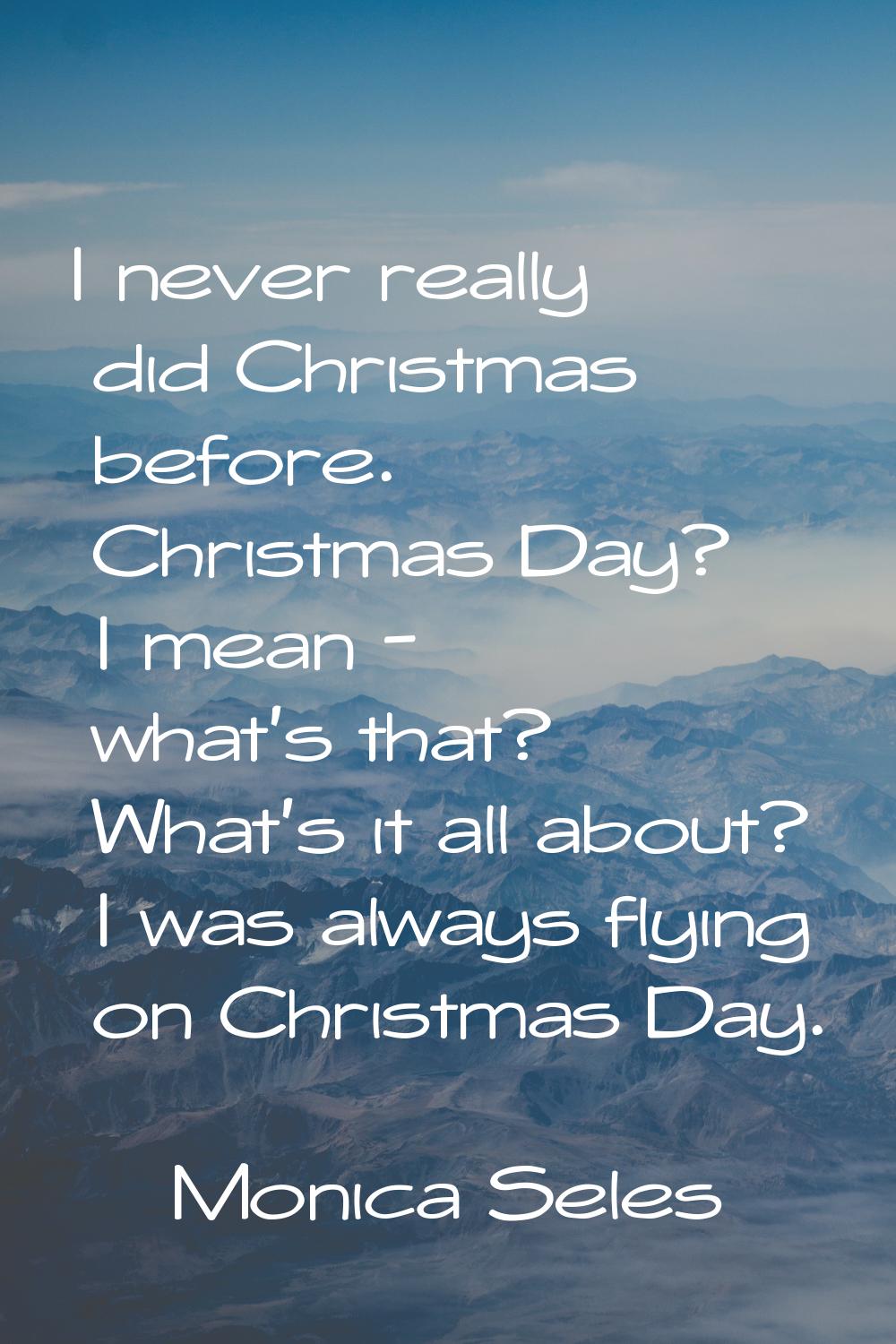 I never really did Christmas before. Christmas Day? I mean - what's that? What's it all about? I wa