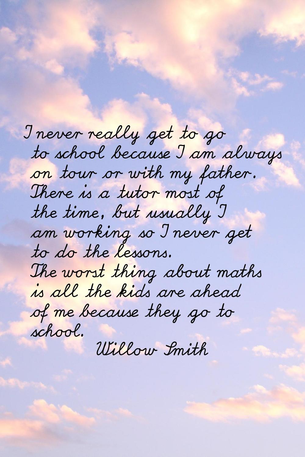 I never really get to go to school because I am always on tour or with my father. There is a tutor 