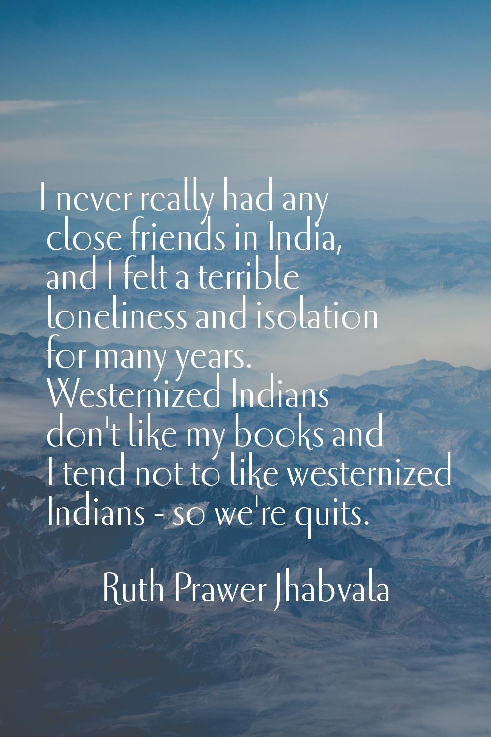 I never really had any close friends in India, and I felt a terrible loneliness and isolation for m