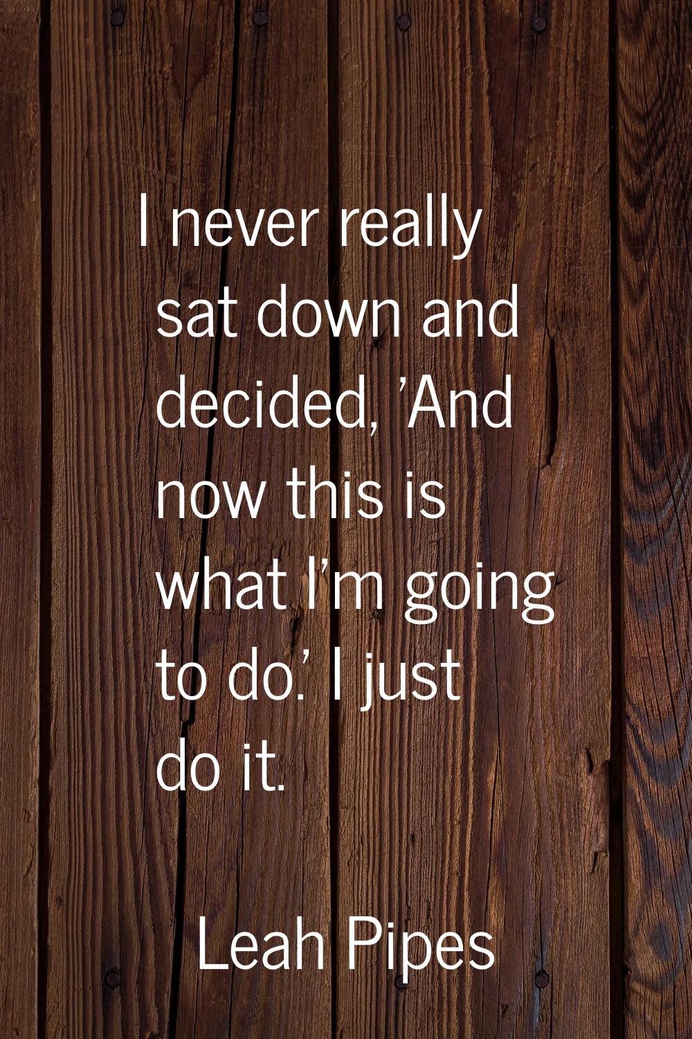 I never really sat down and decided, 'And now this is what I'm going to do.' I just do it.