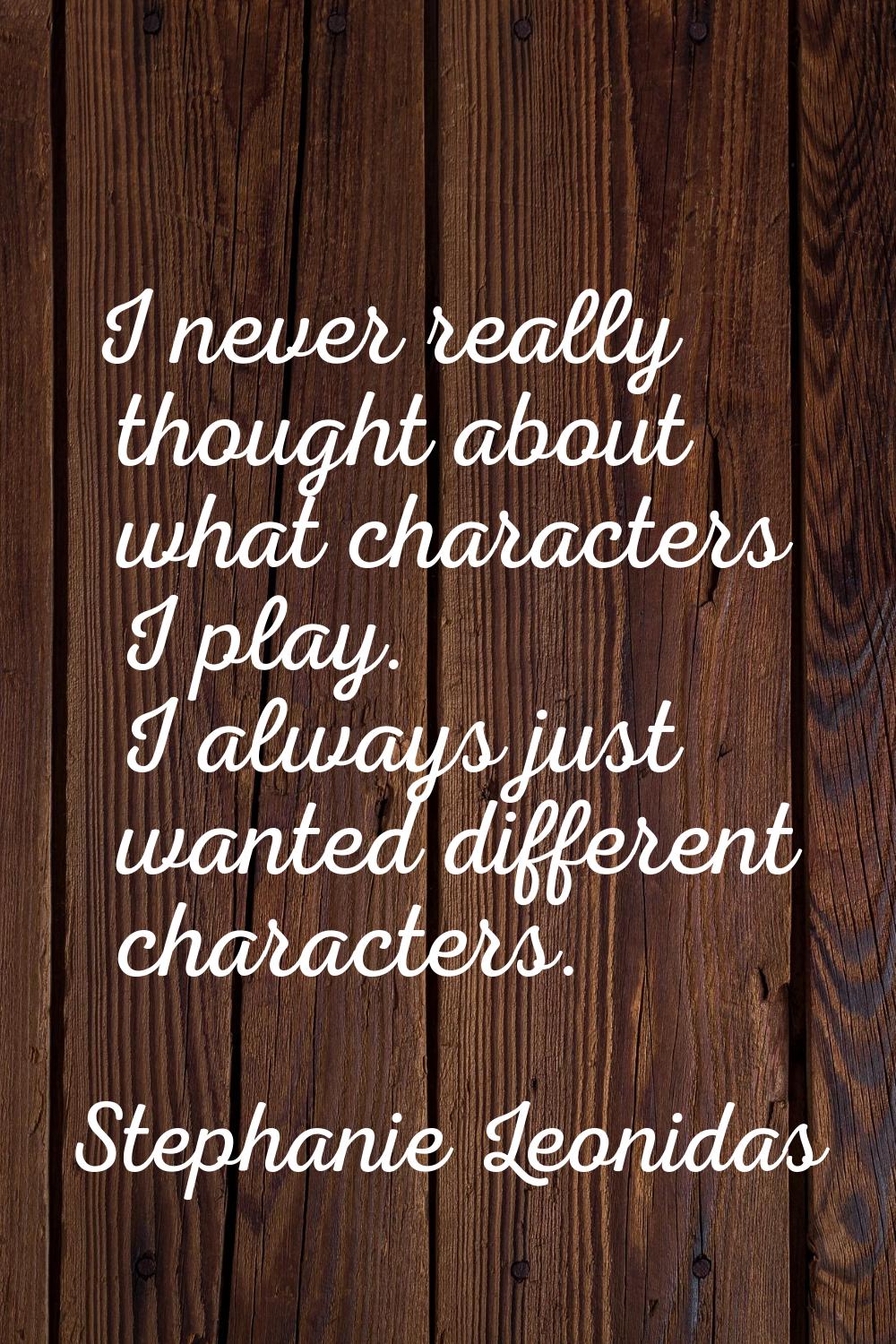 I never really thought about what characters I play. I always just wanted different characters.