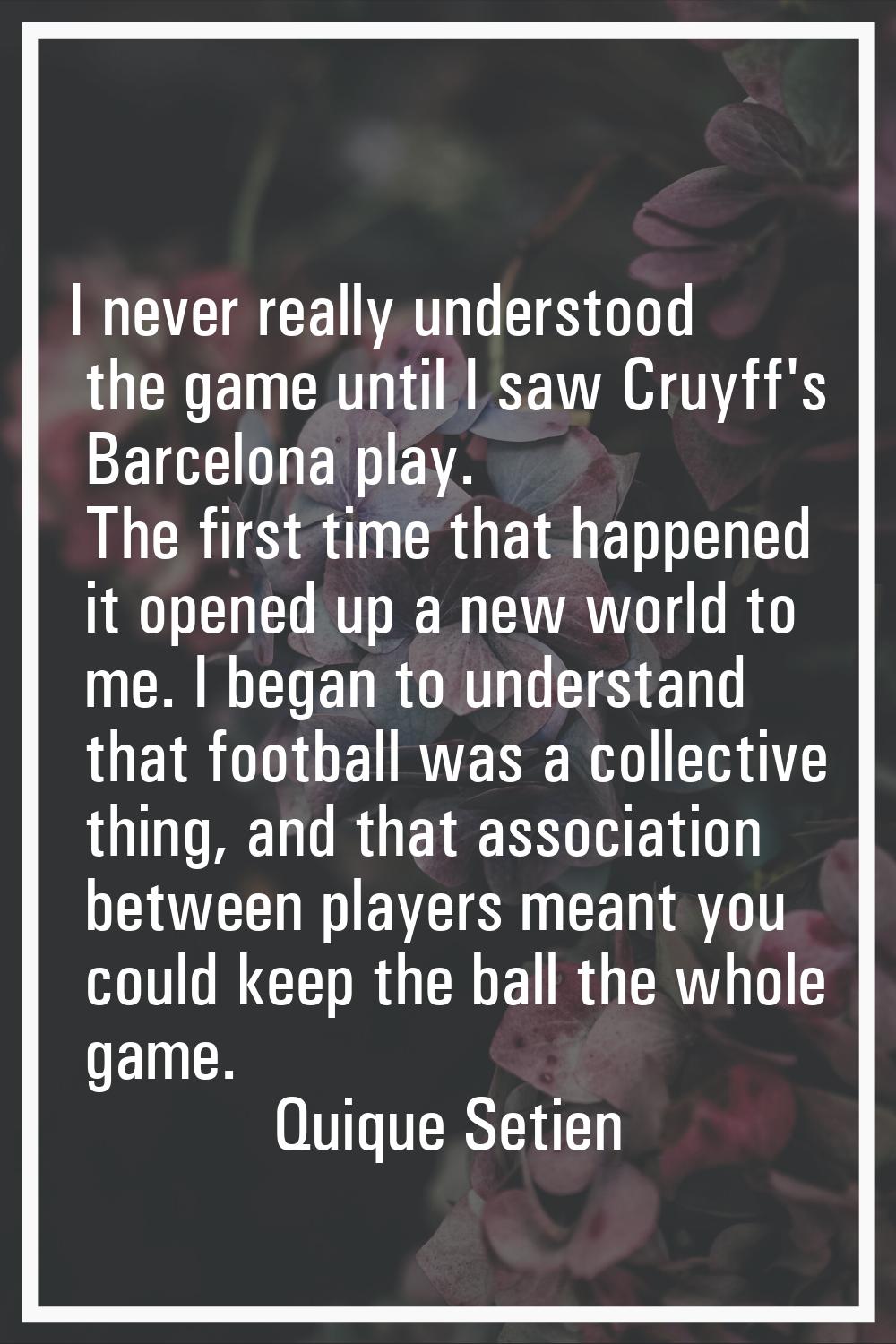 I never really understood the game until I saw Cruyff's Barcelona play. The first time that happene