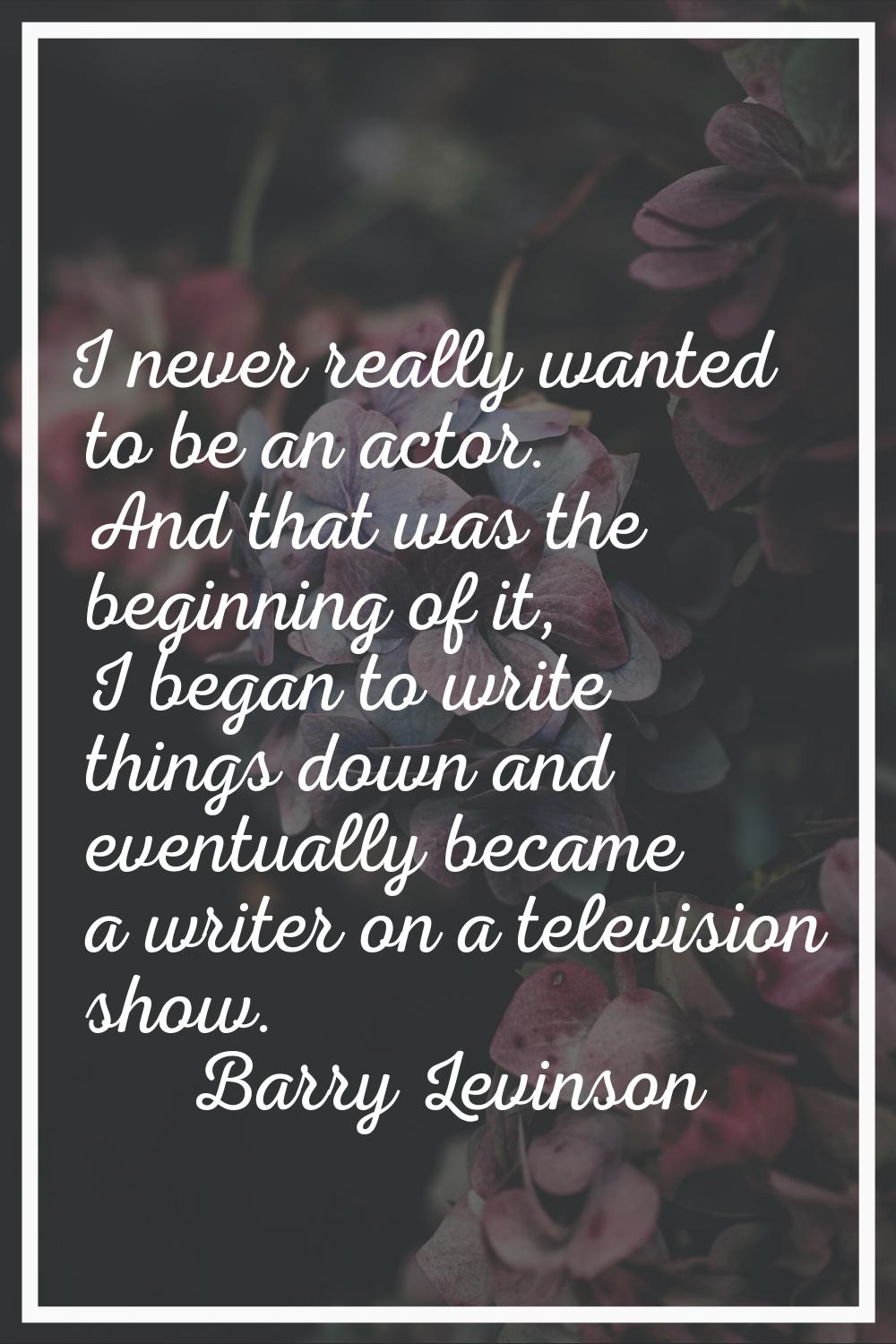 I never really wanted to be an actor. And that was the beginning of it, I began to write things dow