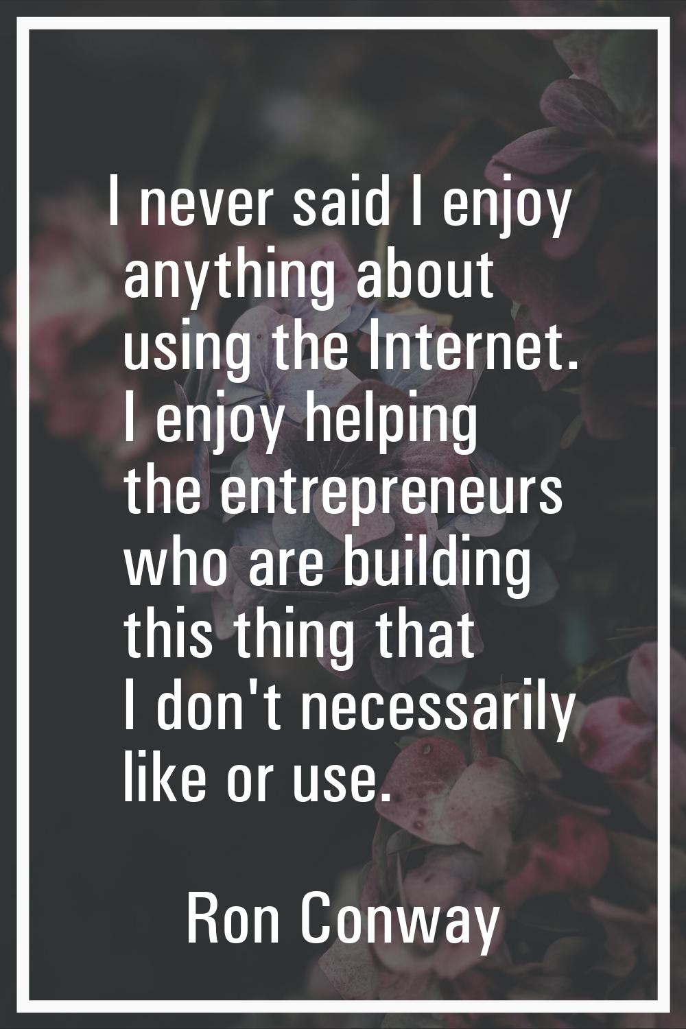 I never said I enjoy anything about using the Internet. I enjoy helping the entrepreneurs who are b