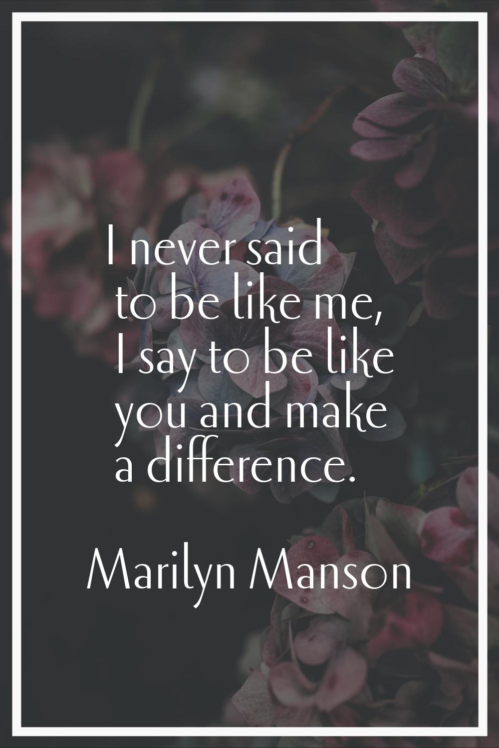 I never said to be like me, I say to be like you and make a difference.