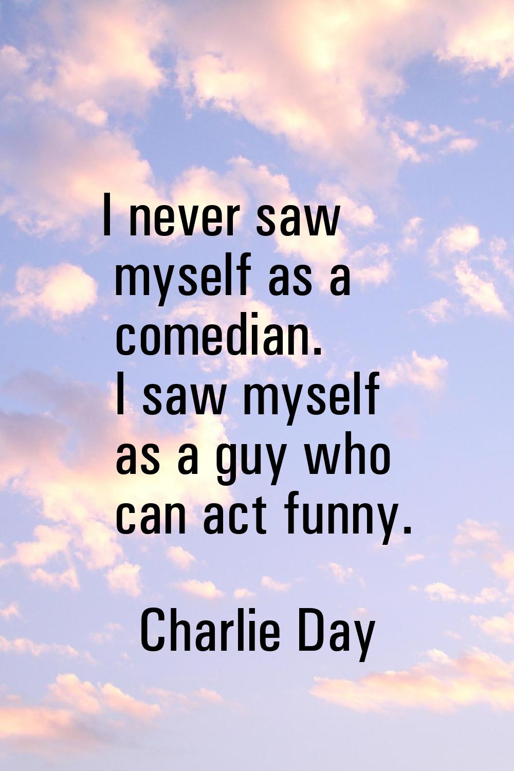 I never saw myself as a comedian. I saw myself as a guy who can act funny.