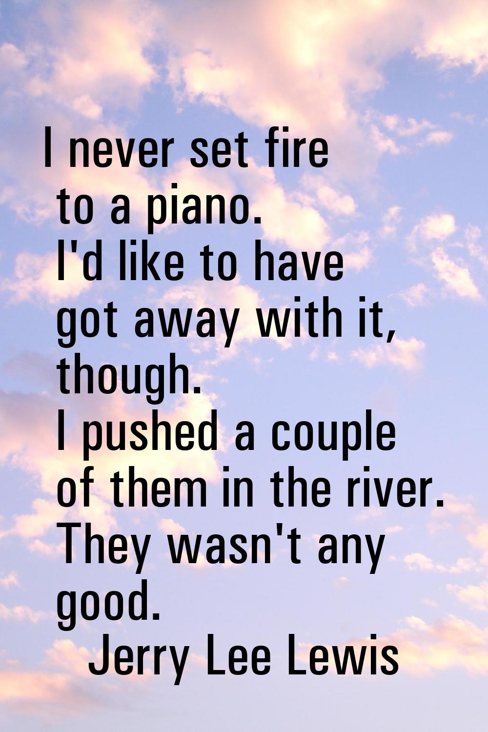 I never set fire to a piano. I'd like to have got away with it, though. I pushed a couple of them i