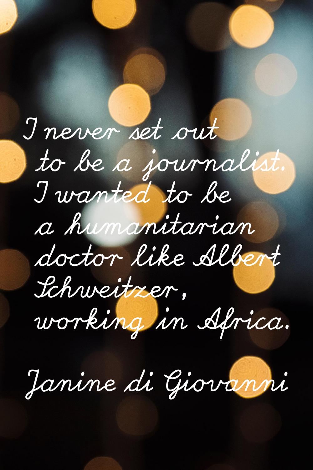 I never set out to be a journalist. I wanted to be a humanitarian doctor like Albert Schweitzer, wo