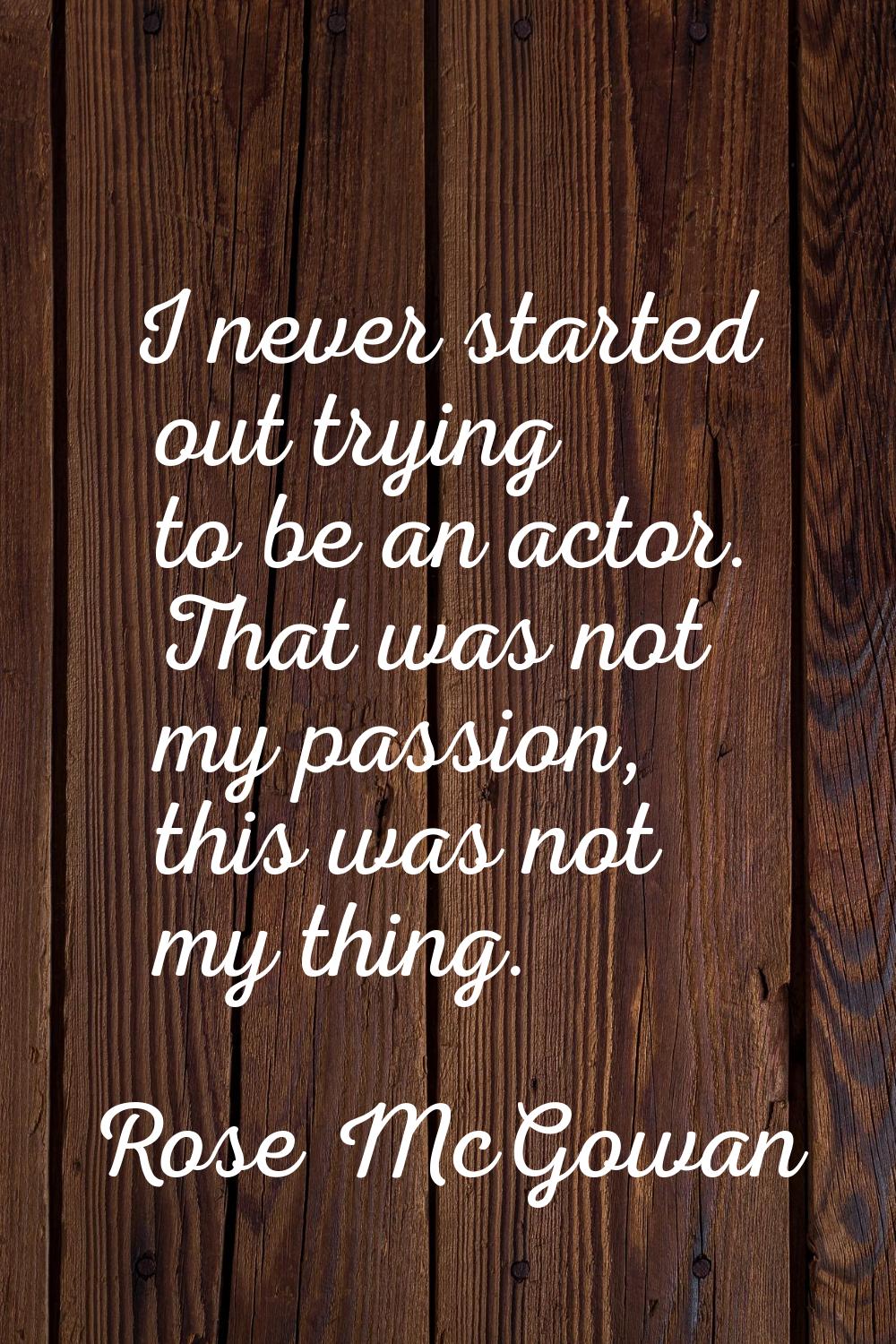 I never started out trying to be an actor. That was not my passion, this was not my thing.