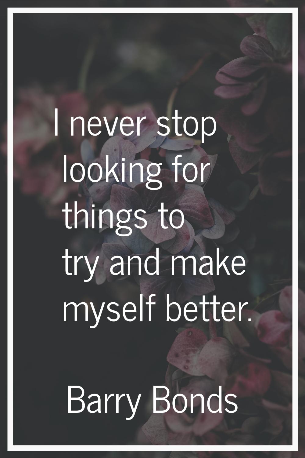 I never stop looking for things to try and make myself better.