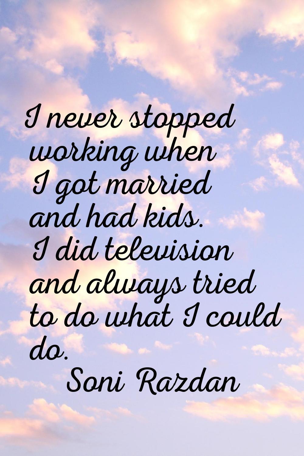 I never stopped working when I got married and had kids. I did television and always tried to do wh
