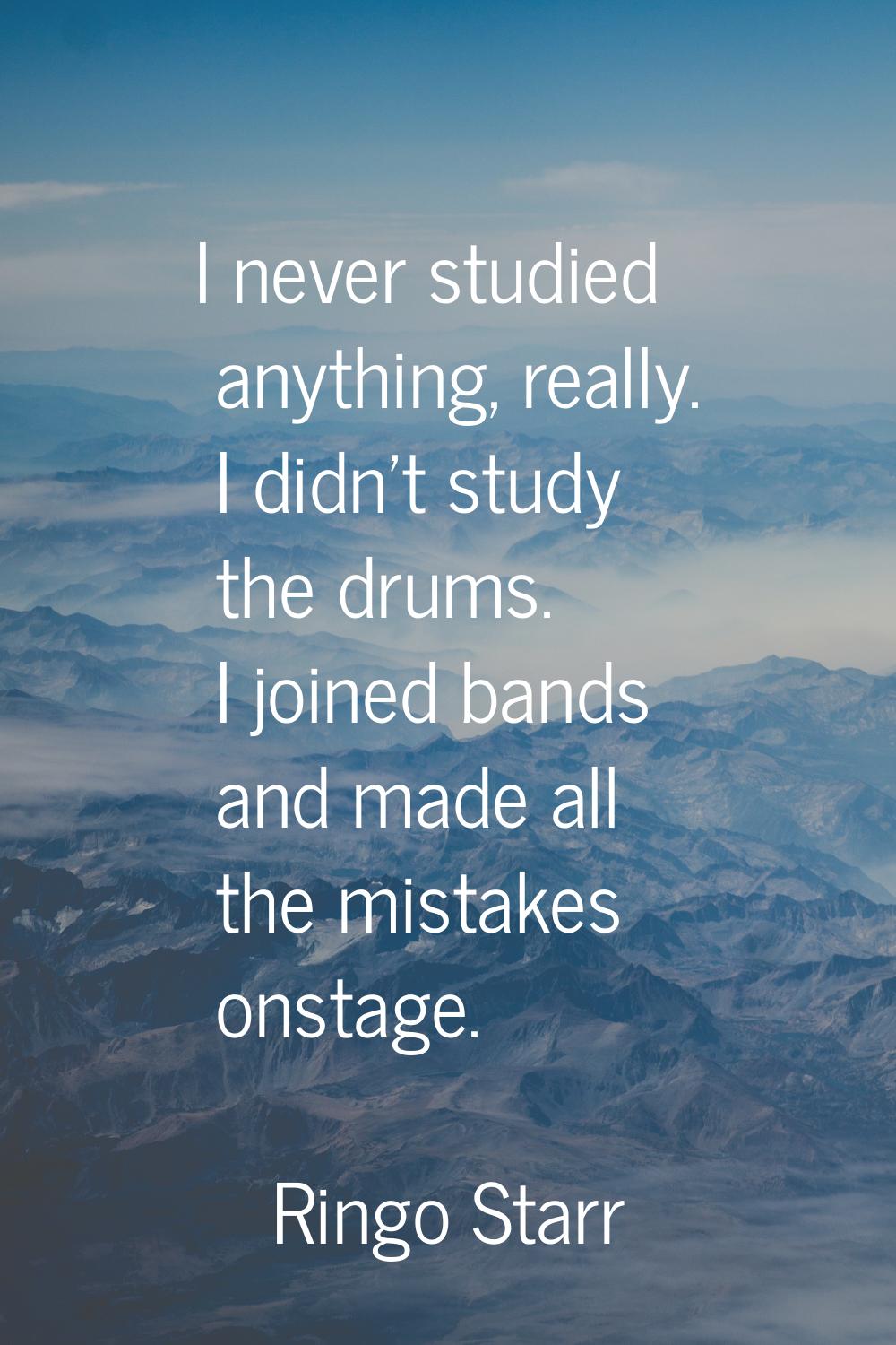 I never studied anything, really. I didn't study the drums. I joined bands and made all the mistake