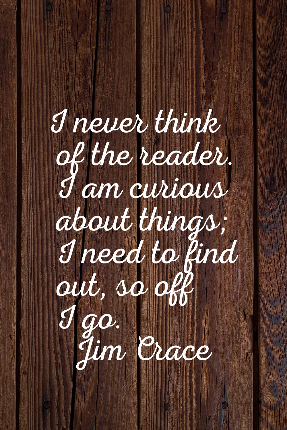 I never think of the reader. I am curious about things; I need to find out, so off I go.