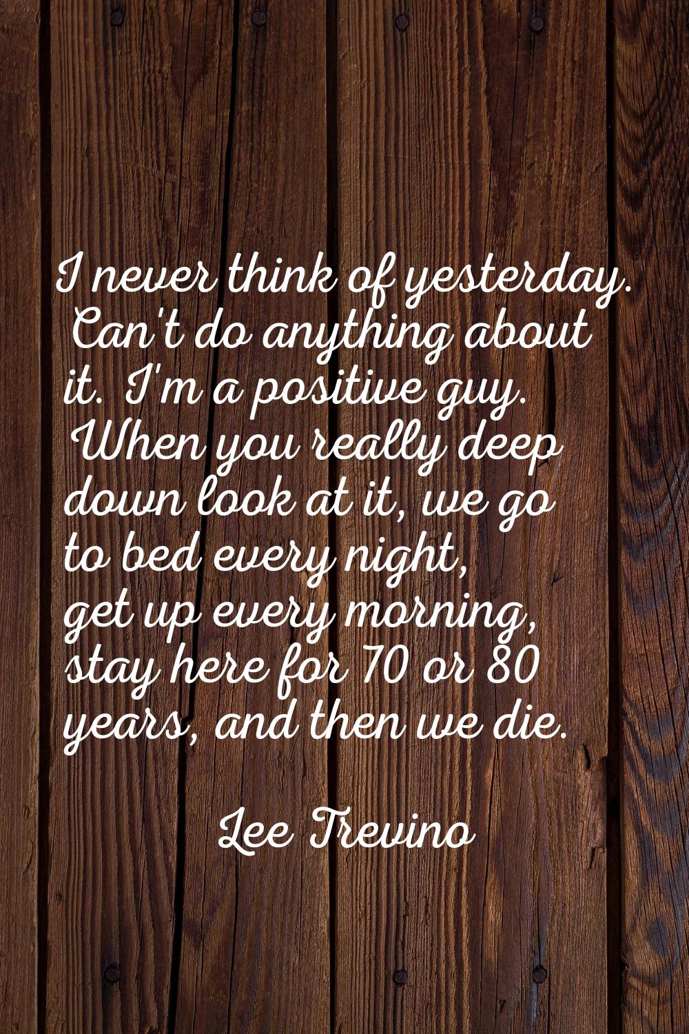 I never think of yesterday. Can't do anything about it. I'm a positive guy. When you really deep do