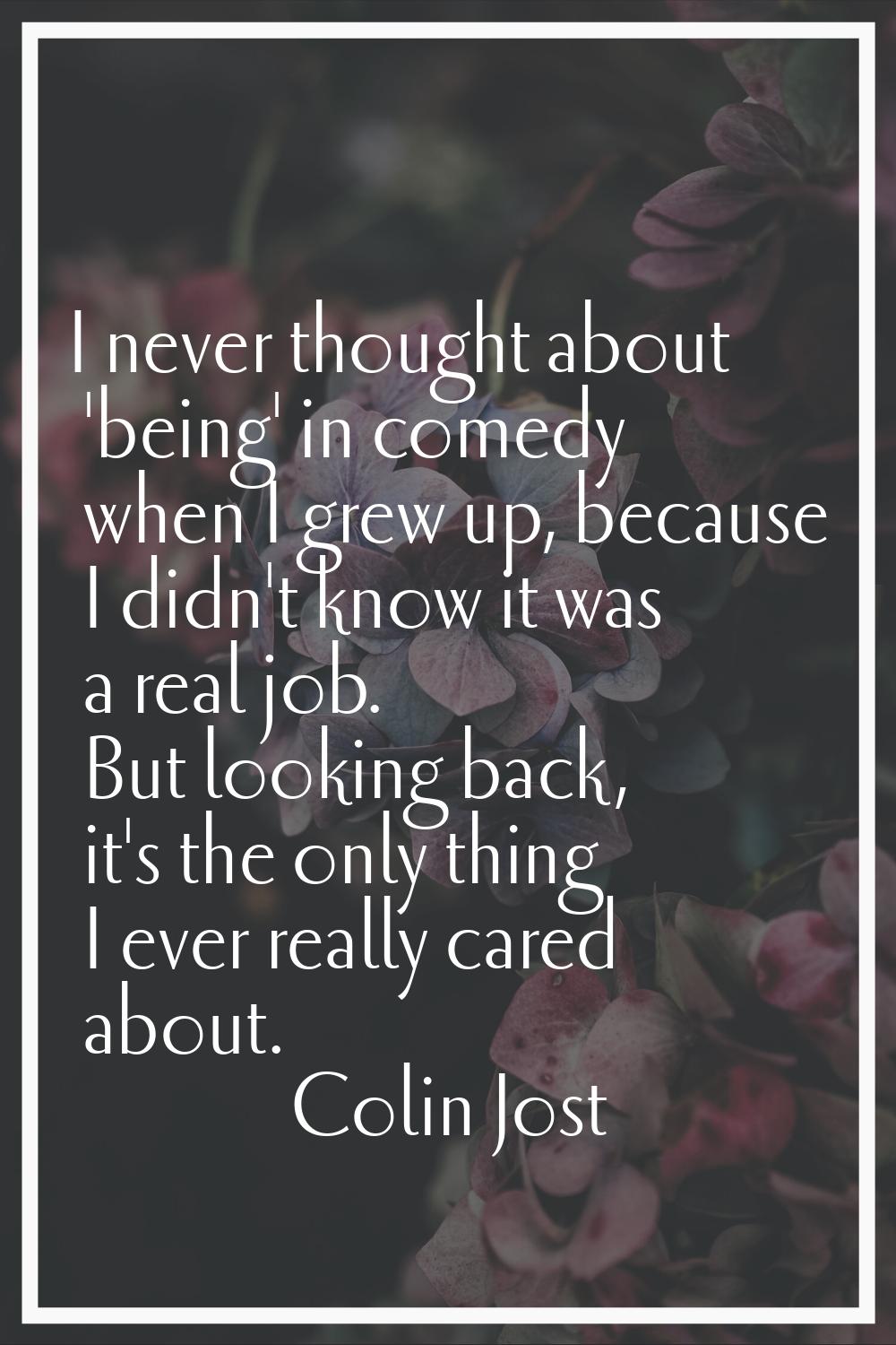 I never thought about 'being' in comedy when I grew up, because I didn't know it was a real job. Bu