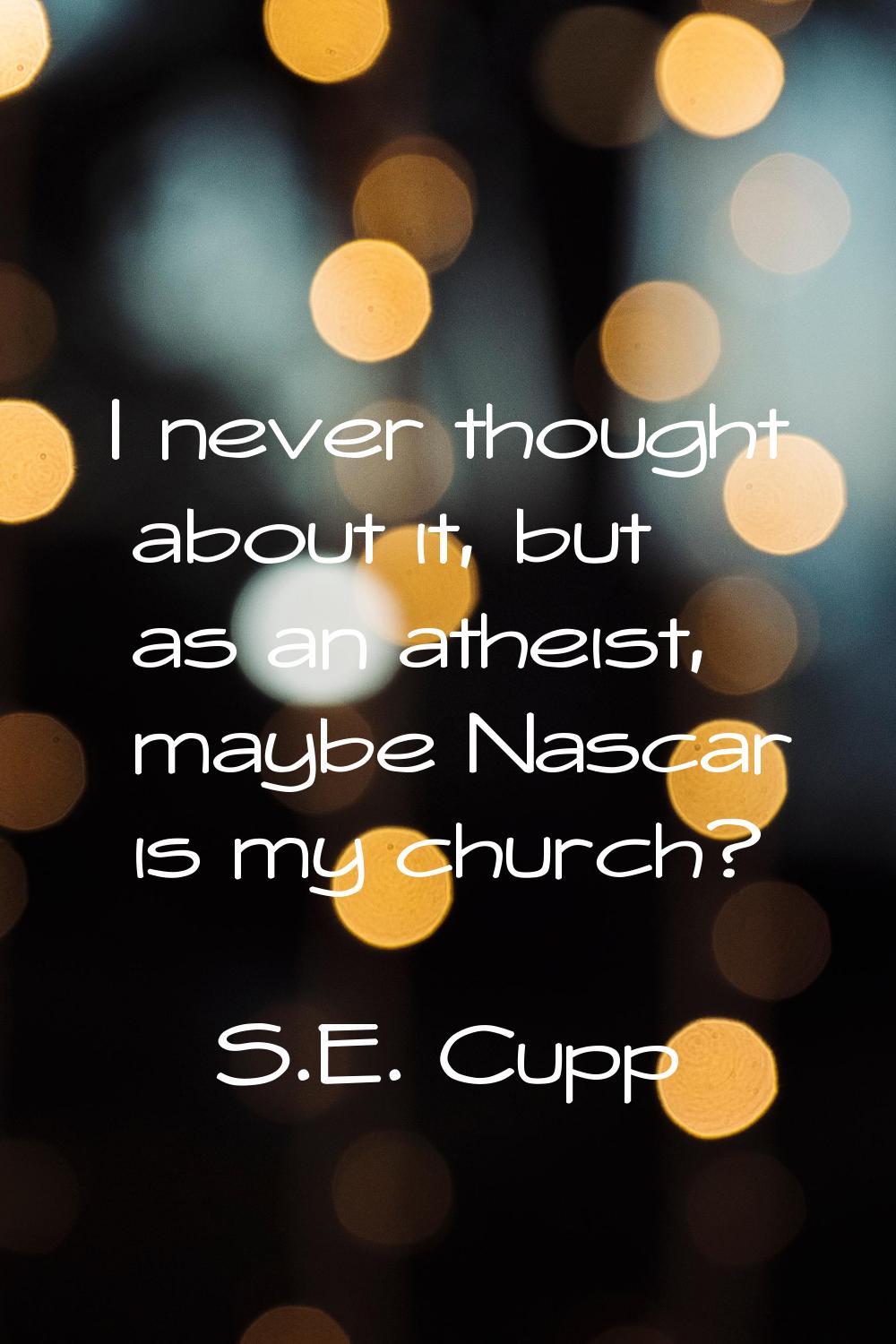 I never thought about it, but as an atheist, maybe Nascar is my church?