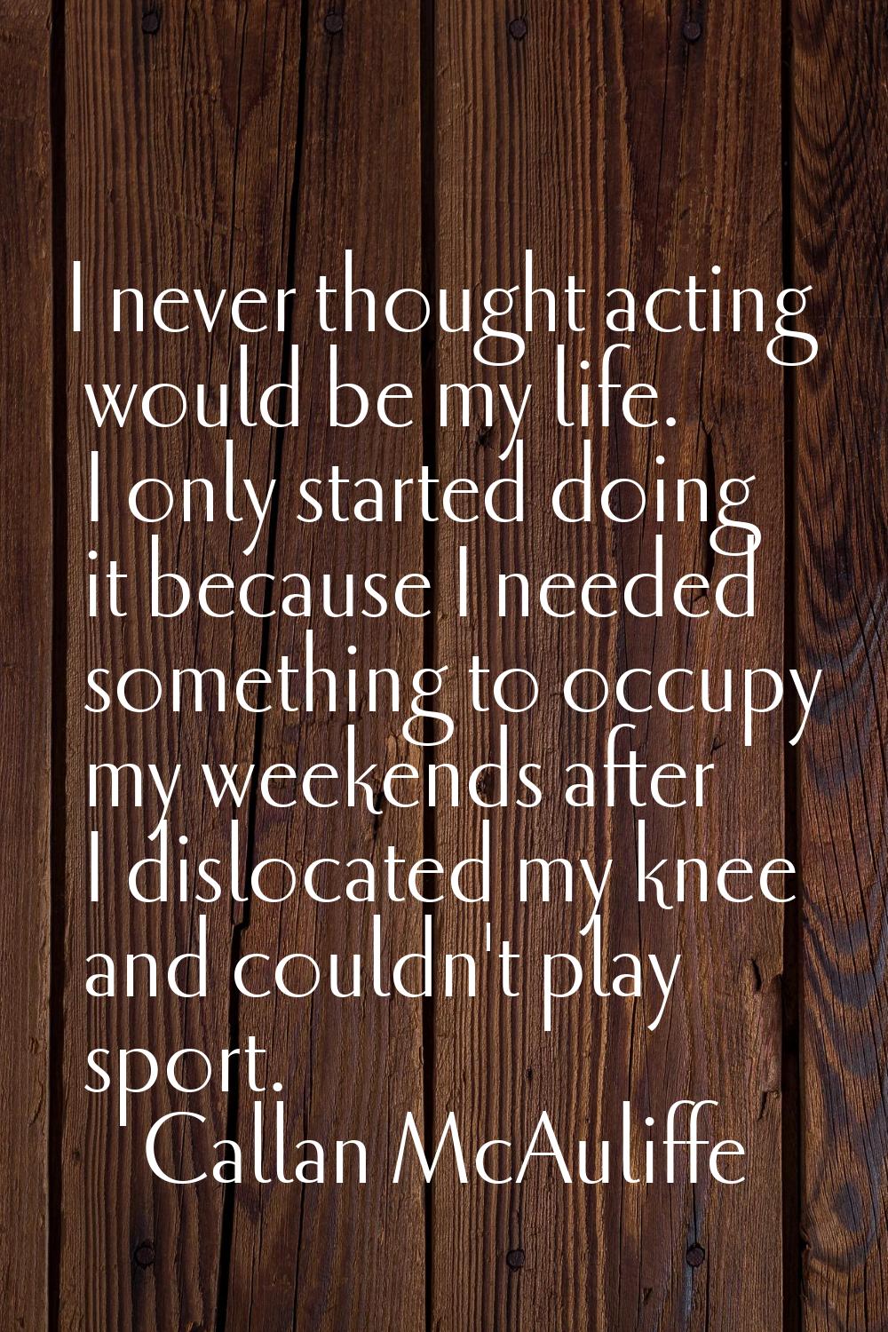 I never thought acting would be my life. I only started doing it because I needed something to occu