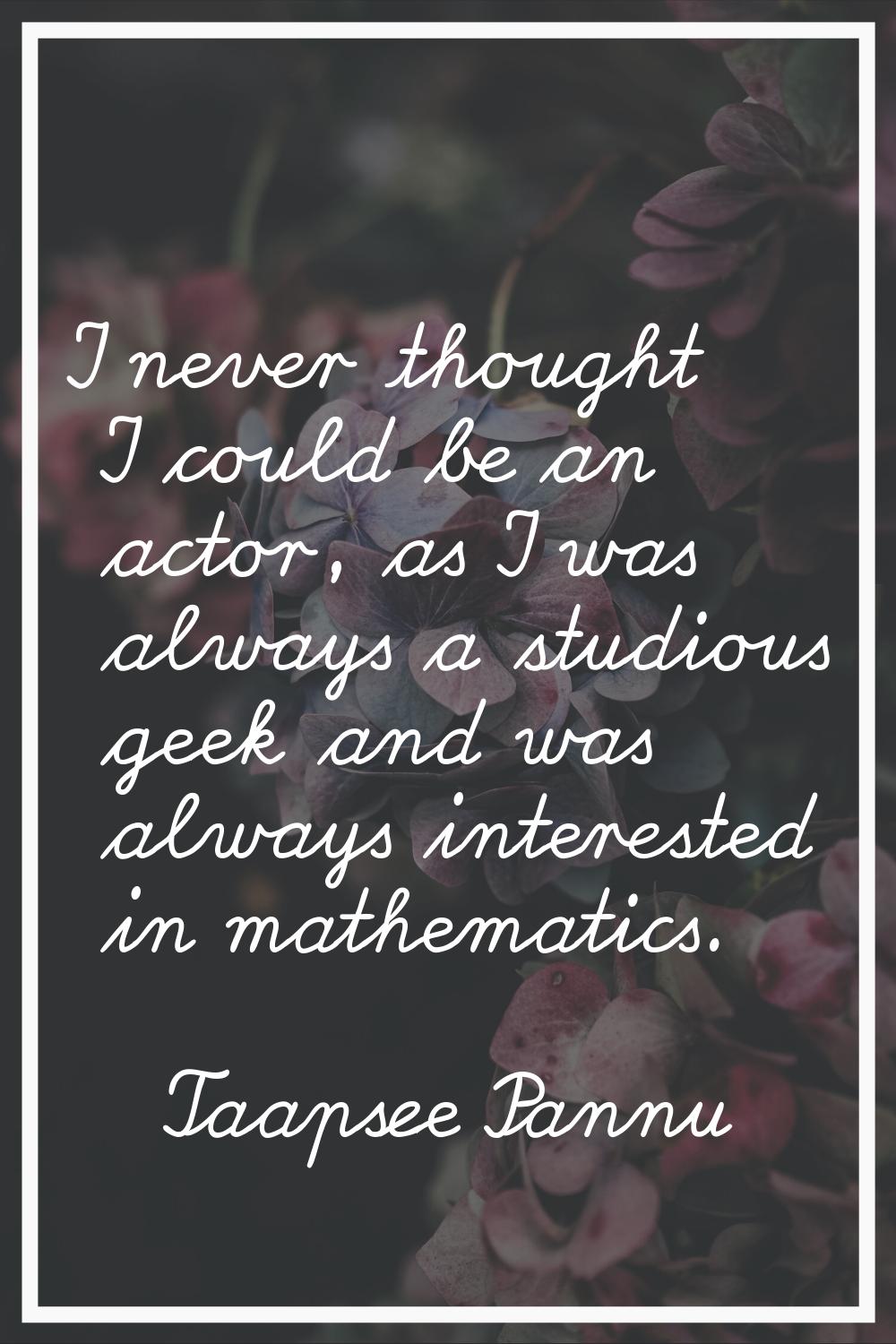 I never thought I could be an actor, as I was always a studious geek and was always interested in m